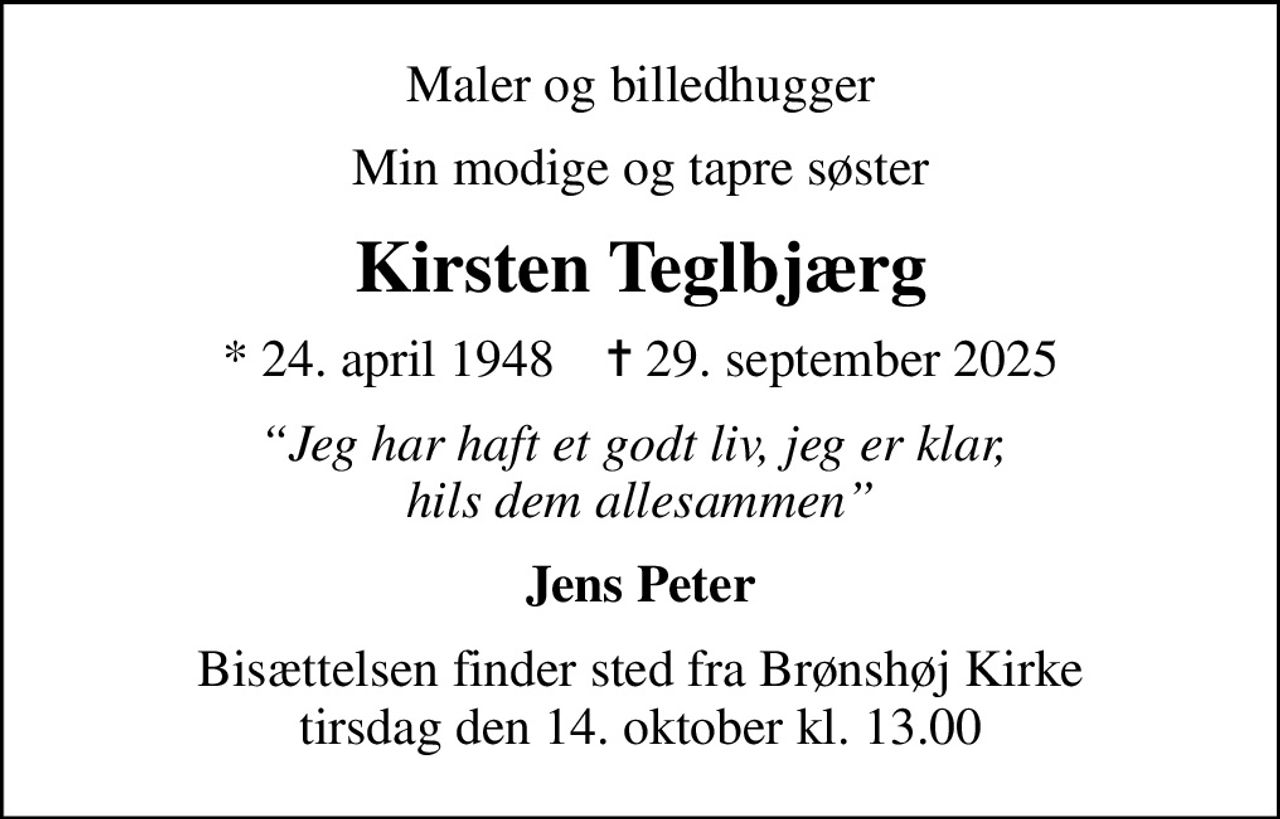 Maler og billedhugger
Min modige og tapre søster
Kirsten Teglbjærg
* 24. april 1948    ✝ 29. september 2025
Jeg har haft et godt liv, jeg er klar,  hils dem allesammen
Jens Peter
Bisættelsen finder sted fra Brønshøj Kirke  tirsdag den 14. oktober kl. 13.00