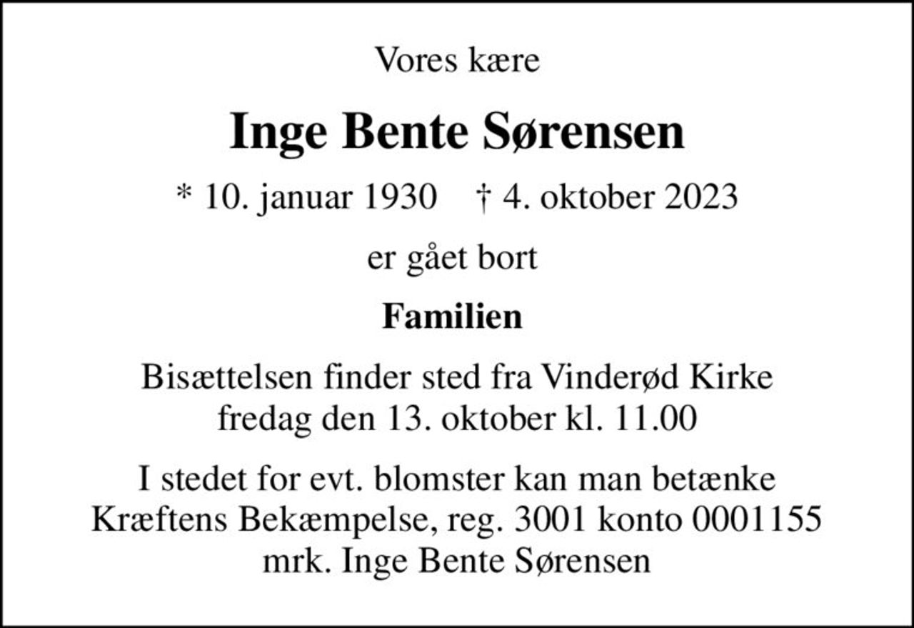 Vores kære
Inge Bente Sørensen
* 10. januar 1930    ✝ 4. oktober 2023
er gået bort 
Familien 
Bisættelsen finder sted fra Vinderød Kirke  fredag den 13. oktober kl. 11.00 
I stedet for evt. blomster kan man betænke
					Kræftens Bekæmpelse reg.3001konto0001155mrk. Inge Bente
					Sørensen