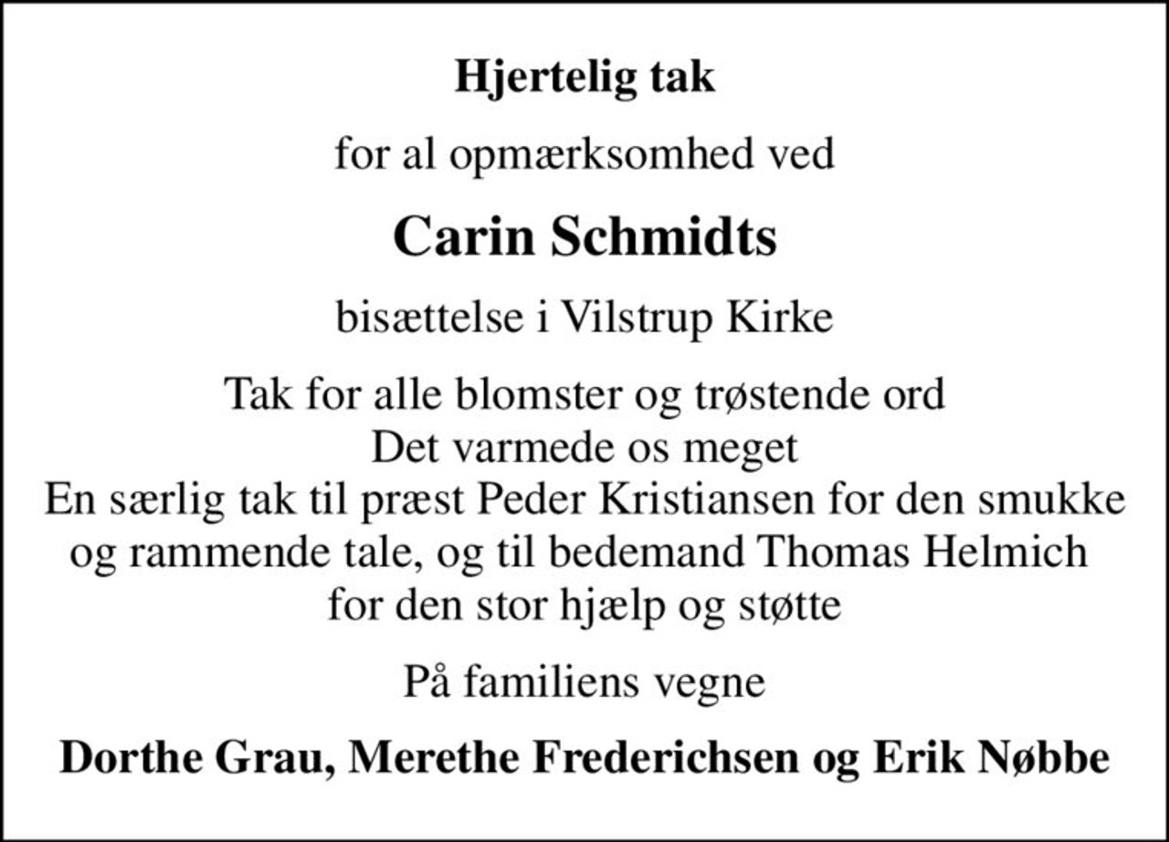 Hjertelig tak
for al opmærksomhed ved
Carin Schmidts
bisættelse i Vilstrup Kirke
Tak for alle blomster og trøstende ord Det varmede os meget En særlig tak til præst Peder Kristiansen for den smukke og rammende tale, og til bedemand Thomas Helmich  for den stor hjælp og støtte
På familiens vegne
Dorthe Grau, Merethe Frederichsen og Erik Nøbbe