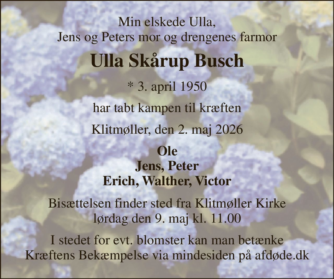 Min elskede Ulla, Jens og Peters mor og drengenes farmor 
Ulla Skårup Busch 
*​ 3. april 1950 
har tabt kampen til kræften 
Klitmøller, den 2. maj 2026 
Ole Jens, Peter Erich, Walther, Victor 
Bisættelsen​ finder sted fra Klitmøller Kirke​ lørdag den 9. maj​ kl. 11.00 
I stedet for evt. blomster kan man betænke Kræftens Bekæmpelse via mindesiden på afdøde.dk