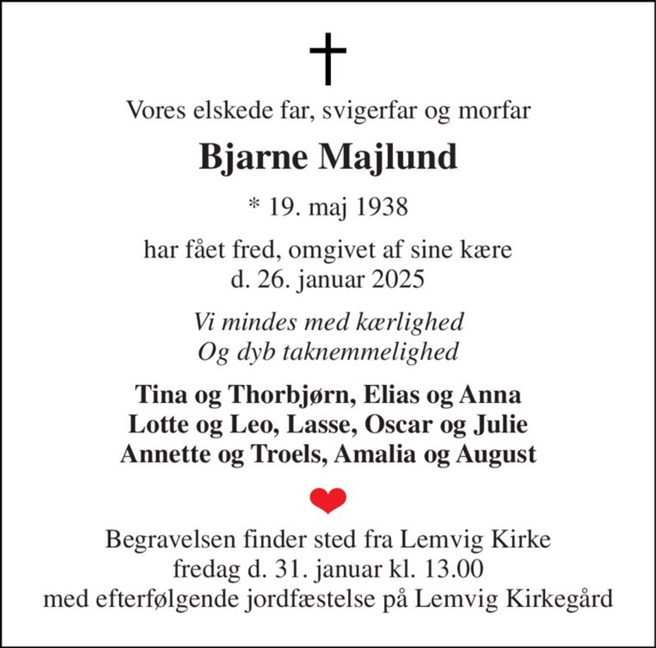 Vores elskede far, svigerfar og morfar 
Bjarne Majlund 
*​ 19. maj 1938 
har fået fred, omgivet af sine kære d. 26. januar 2025 
Vi mindes med kærlighed Og dyb taknemmelighed 
Tina og Thorbjørn, Elias og Anna Lotte og Leo, Lasse, Oscar og Julie Annette og Troels, Amalia og August 
Begravelsen finder sted fra Lemvig Kirke fredag d. 31. januar kl. 13.00 med efterfølgende jordfæstelse på Lemvig Kirkegård