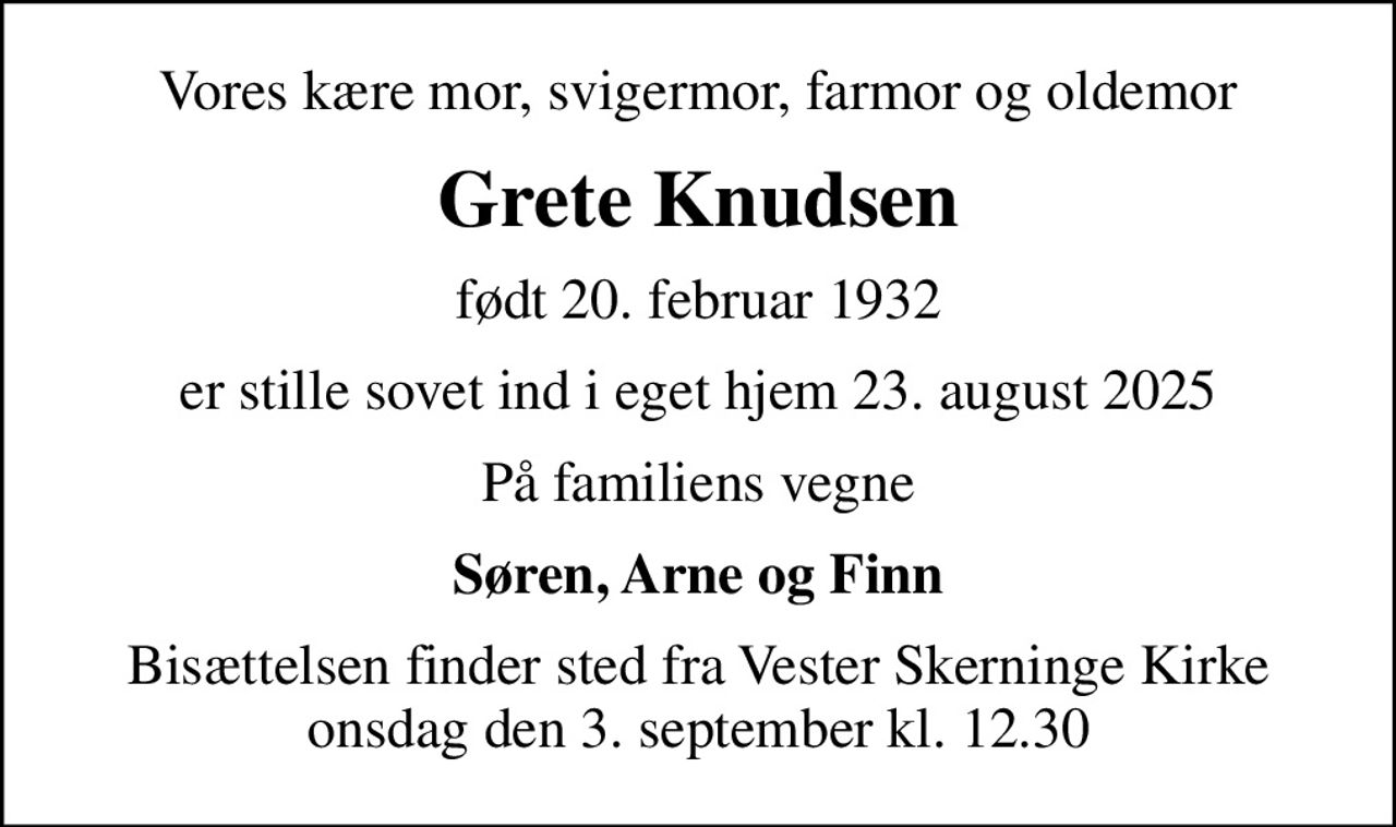 Vores kære mor, svigermor, farmor og oldemor
Grete Knudsen
født 20. februar 1932
er stille sovet ind i eget hjem 23. august 2025
På familiens vegne
Søren, Arne og Finn
Bisættelsen finder sted fra Vester Skerninge Kirke  onsdag den 3. september kl. 12.30
