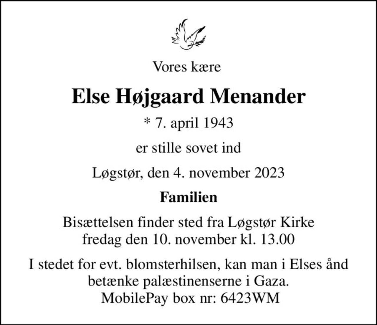 Vores kære 
Else Højgaard Menander
* 7. april 1943
er stille sovet ind
Løgstør, den 4. november 2023
Familien
Bisættelsen finder sted fra Løgstør Kirke  fredag den 10. november kl. 13.00 
I stedet for evt. blomsterhilsen, kan man i Elses ånd betænke palæstinenserne i Gaza.  MobilePay box nr: 6423WM