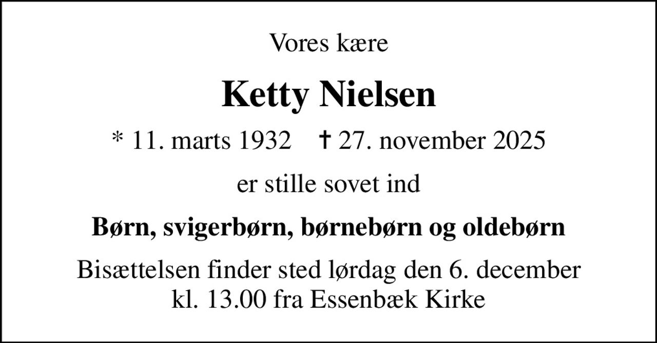 Vores kære
Ketty Nielsen
* 11. marts 1932    ✝ 27. november 2025
er stille sovet ind
Børn, svigerbørn, børnebørn og oldebørn
Bisættelsen finder sted lørdag den 6. december kl. 13.00 fra Essenbæk Kirke