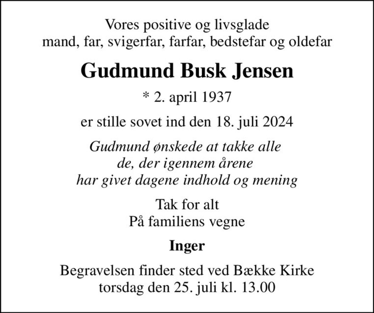Vores positive og livsglade mand, far, svigerfar, farfar, bedstefar og oldefar
Gudmund Busk Jensen
* 2. april 1937
er stille sovet ind den 18. juli 2024
Gudmund ønskede at takke alle  de, der igennem årene  har givet dagene indhold og mening
Tak for alt På familiens vegne
Inger
Begravelsen finder sted ved Bække Kirke  torsdag den 25. juli kl. 13.00
