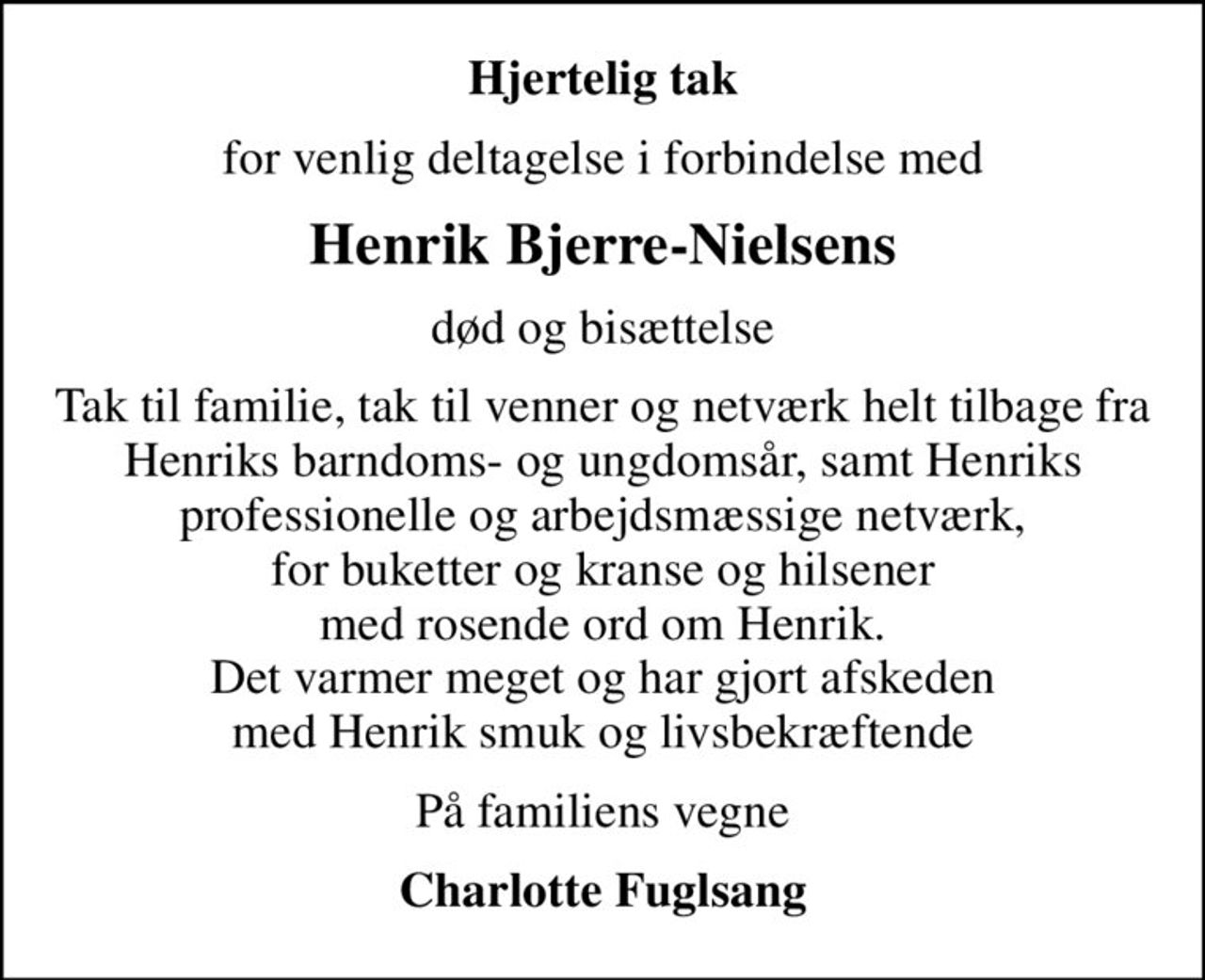 Hjertelig tak
for venlig deltagelse i forbindelse med
Henrik Bjerre-Nielsens
død og bisættelse
Tak til familie, tak til venner og netværk helt tilbage fra Henriks barndoms- og ungdomsår, samt Henriks professionelle og arbejdsmæssige netværk, for buketter og kranse og hilsener med rosende ord om Henrik. Det varmer meget og har gjort afskeden med Henrik smuk og livsbekræftende
På familiens vegne
Charlotte Fuglsang