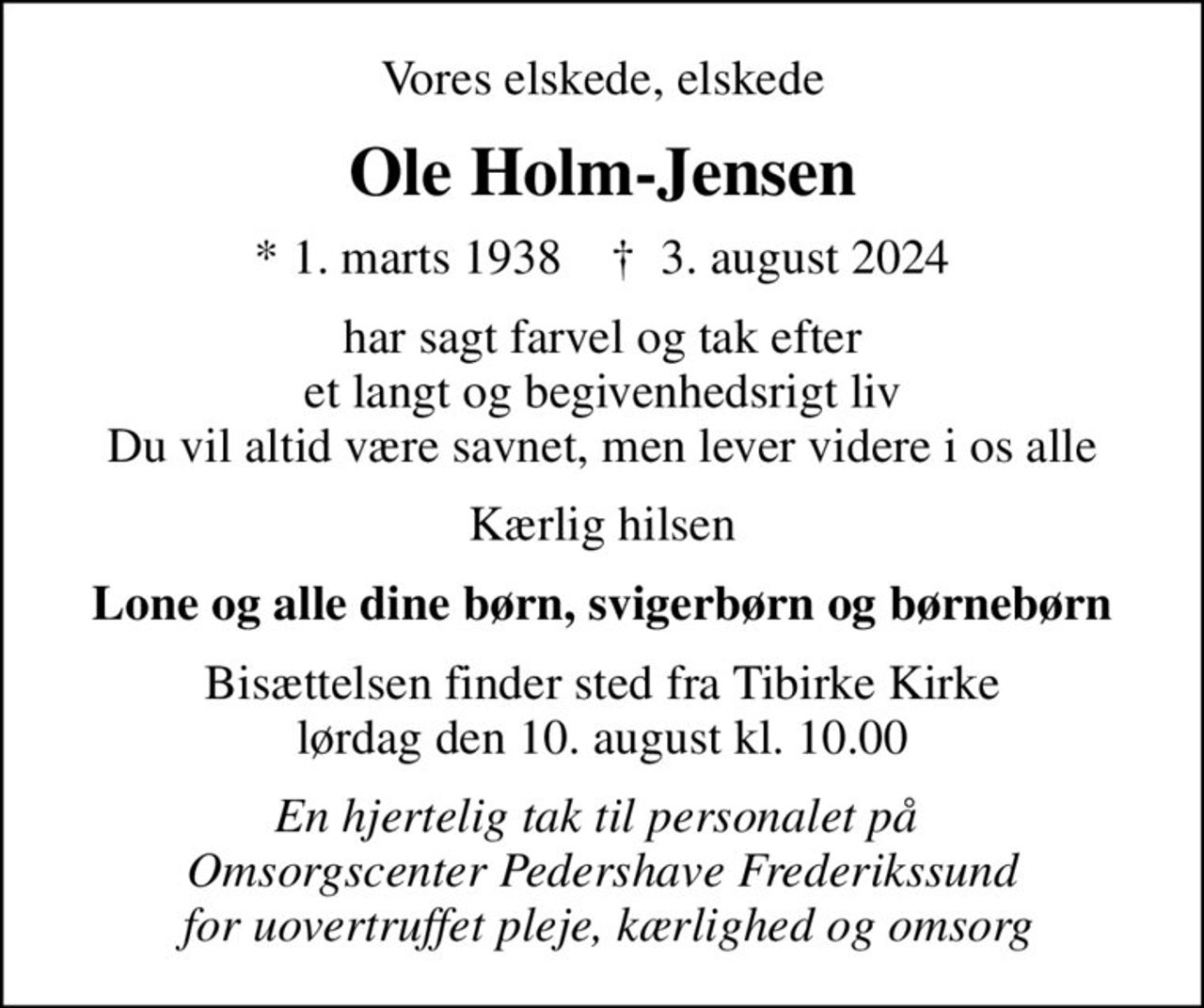 Vores elskede, elskede
Ole Holm-Jensen
* 1. marts 1938    ✝ 3. august 2024
har sagt farvel og tak efter et langt og begivenhedsrigt liv Du vil altid være savnet, men lever videre i os alle
Kærlig hilsen
Lone og alle dine børn, svigerbørn og børnebørn
Bisættelsen finder sted fra Tibirke Kirke  lørdag den 10. august kl. 10.00 
En hjertelig tak til personalet på  Omsorgscenter Pedershave Frederikssund  for uovertruffet pleje, kærlighed og omsorg