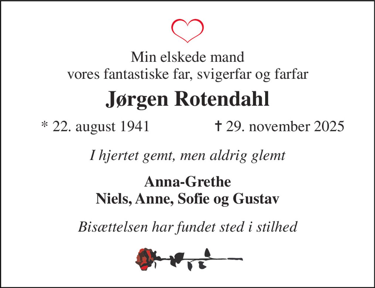 Min elskede mand vores fantastiske far, svigerfar og farfar 
Jørgen Rotendahl 
*​ 22. august 1941 
✝​ 29. november 2025​ 
I hjertet gemt, men aldrig glemt 
Anna-Grethe Niels, Anne, Sofie og Gustav 
Bisættelsen har fundet sted i stilhed