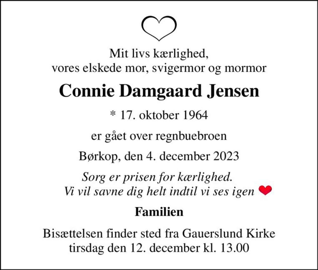 Mit livs kærlighed, vores elskede mor, svigermor og mormor 
Connie Damgaard Jensen 
*​ 17. oktober 1964 
er gået over regnbuebroen 
Børkop, den 4. december 2023 
Sorg er prisen for kærlighed.  Vi vil savne dig helt indtil vi ses igen 
Familien 
Bisættelsen​ finder sted fra Gauerslund Kirke​ tirsdag den 12. december​ kl. 13.00