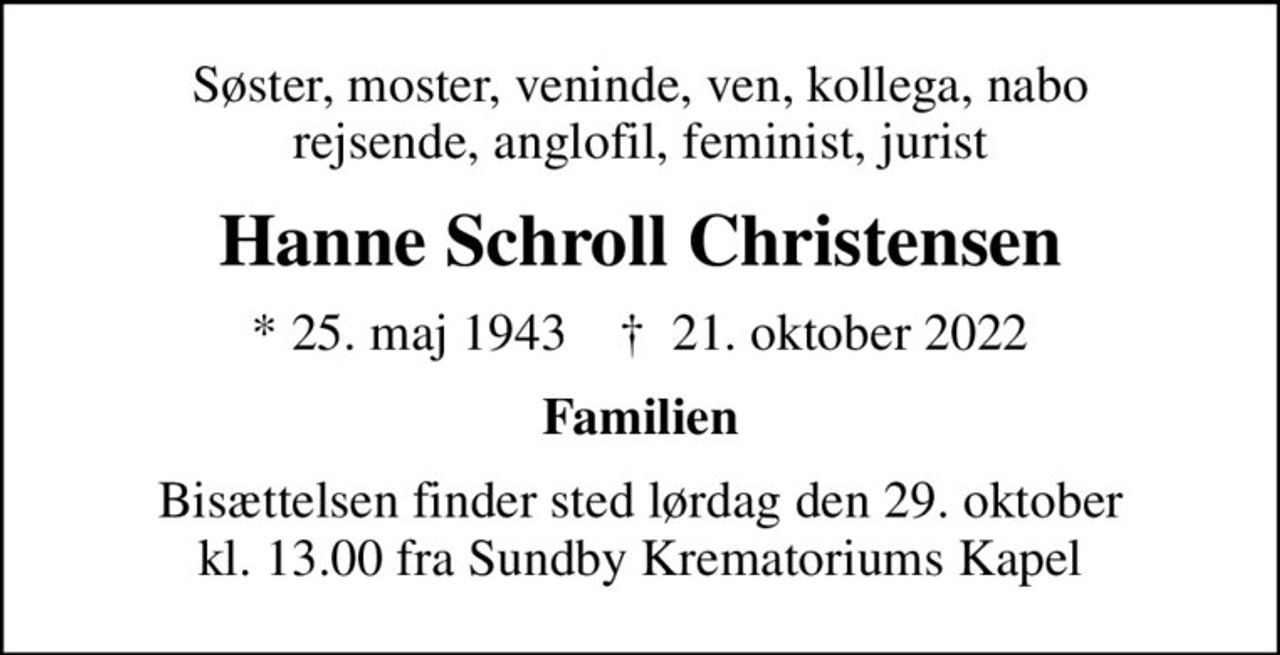 Søster, moster, veninde, ven, kollega, nabo rejsende, anglofil, feminist, jurist
Hanne Schroll Christensen
* 25. maj 1943    ✝ 21. oktober 2022
Familien
Bisættelsen finder sted lørdag den 29. oktober kl. 13.00 fra Sundby Krematoriums Kapel