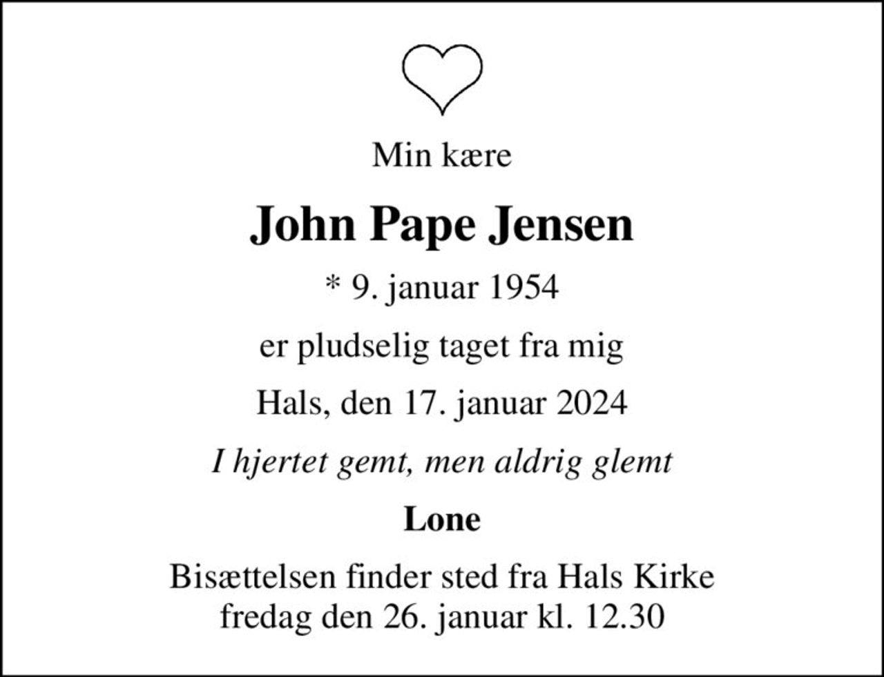 Min kære
John Pape Jensen
* 9. januar 1954
er pludselig taget fra mig
Hals, den 17. januar 2024
I hjertet gemt, men aldrig glemt
Lone
Bisættelsen finder sted fra Hals Kirke  fredag den 26. januar kl. 12.30