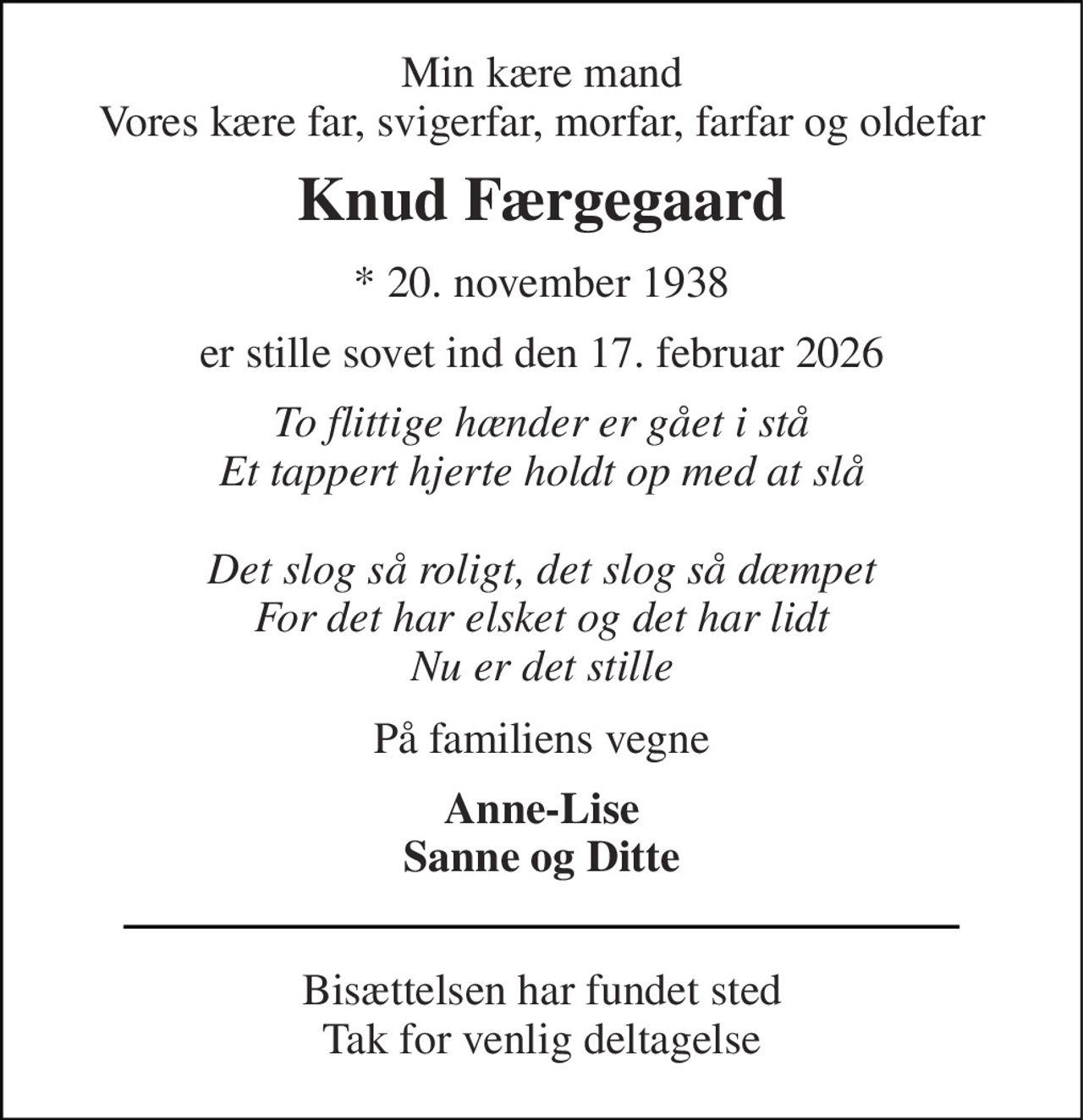 Min kære mand Vores kære far, svigerfar, morfar, farfar og oldefar 
Knud Færgegaard 
*​ 20. november 1938 
er stille sovet ind den 17. februar 2026 
To flittige hænder er gået i stå Et tappert hjerte holdt op med at slå  Det slog så roligt, det slog så dæmpet For det har elsket og det har lidt Nu er det stille 
På familiens vegne 
Anne-Lise Sanne og Ditte 
Bisættelsen​ har fundet sted Tak for venlig deltagelse