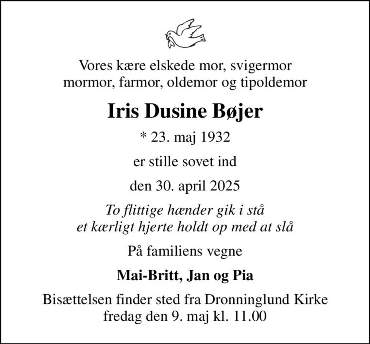 Vores kære elskede mor, svigermor mormor, farmor, oldemor og tipoldemor
Iris Dusine Bøjer
* 23. maj 1932
er stille sovet ind
den 30. april 2025
To flittige hænder gik i stå et kærligt hjerte holdt op med at slå
På familiens vegne
Mai-Britt, Jan og Pia
Bisættelsen finder sted fra Dronninglund Kirke  fredag den 9. maj kl. 11.00