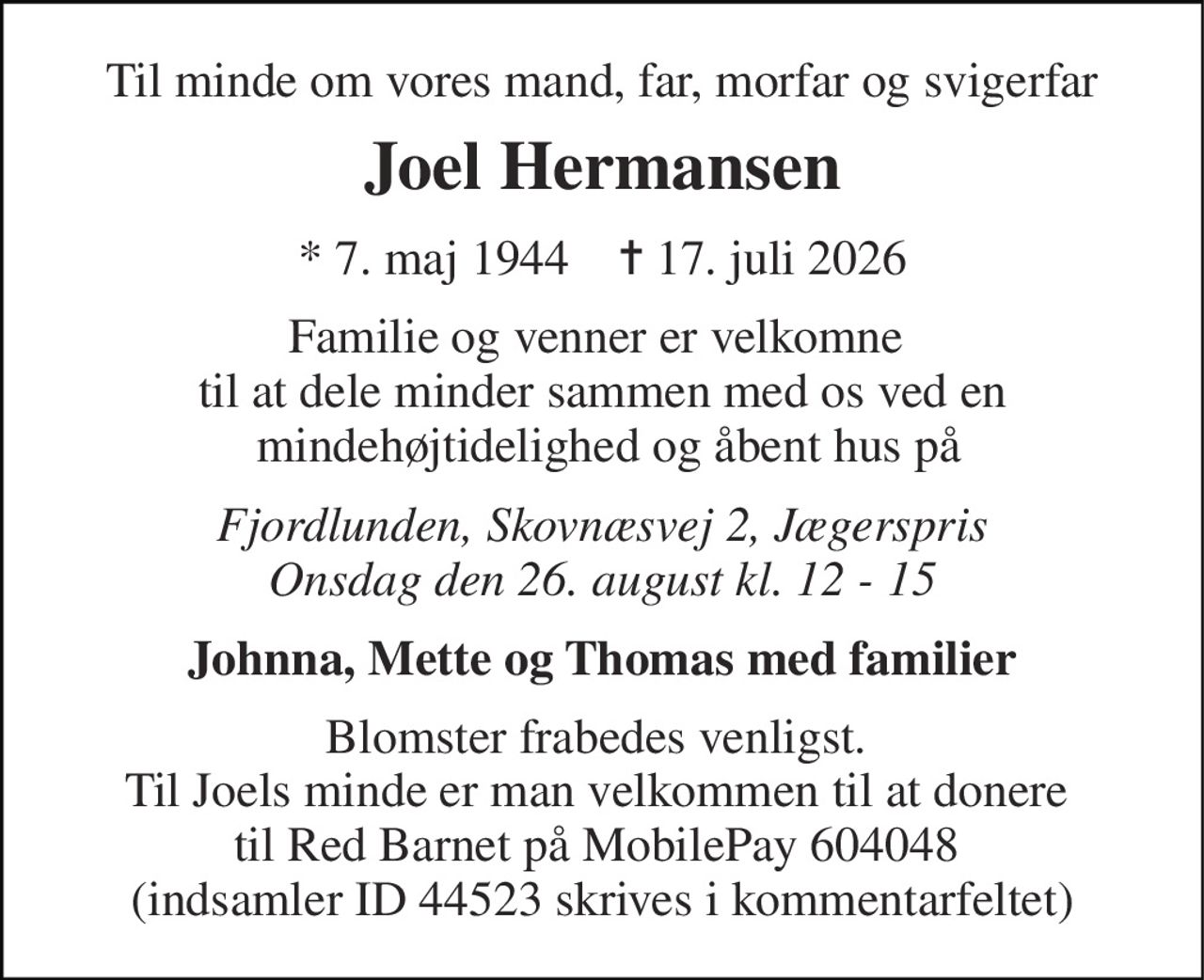 Til minde om vores mand, far, morfar og svigerfar 
Joel Hermansen 
* 7. maj 1944    ✝ 17. juli 2026 
Familie og venner er velkomne  til at dele minder sammen med os ved en  mindehøjtidelighed og åbent hus på 
Fjordlunden, Skovnæsvej 2, Jægerspris Onsdag den 26. august kl. 12 - 15 
Johnna, Mette og Thomas med familier 
Blomster frabedes venligst.  Til Joels minde er man velkommen til at donere  til Red Barnet på MobilePay 604048  (indsamler ID 44523 skrives i kommentarfeltet)
