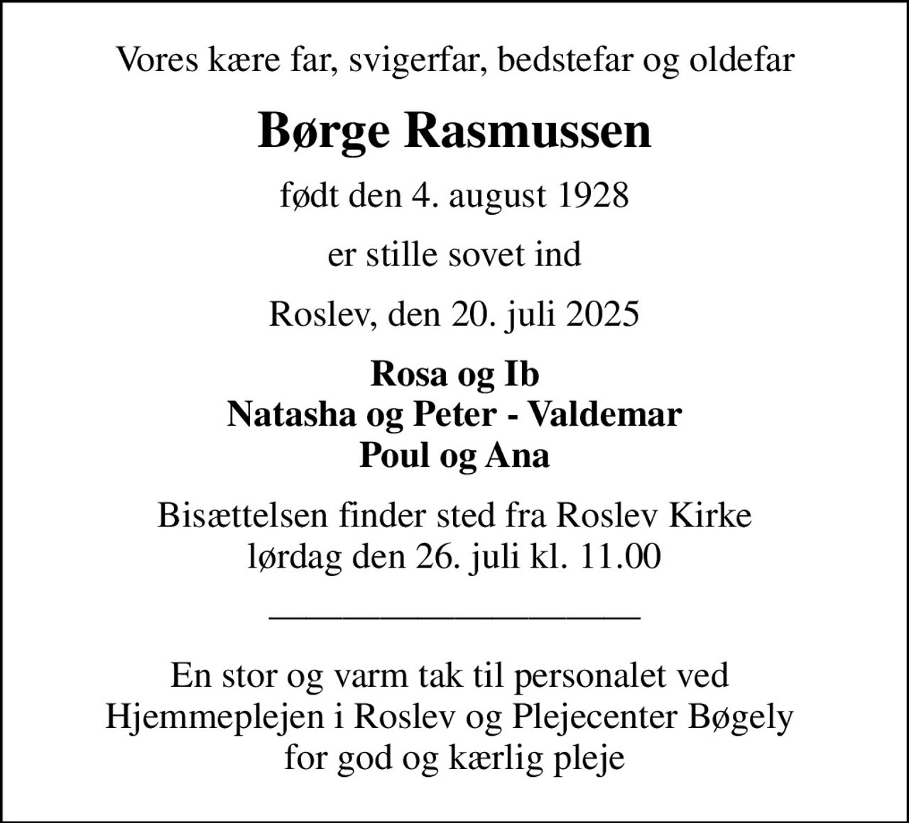 Vores kære far, svigerfar, bedstefar og oldefar
Børge Rasmussen
født den 4. august 1928
er stille sovet ind
Roslev, den 20. juli 2025
Rosa og Ib Natasha og Peter - Valdemar Poul og Ana
Bisættelsen finder sted fra Roslev Kirke  lørdag den 26. juli kl. 11.00 
En stor og varm tak til personalet ved  Hjemmeplejen i Roslev og Plejecenter Bøgely  for god og kærlig pleje