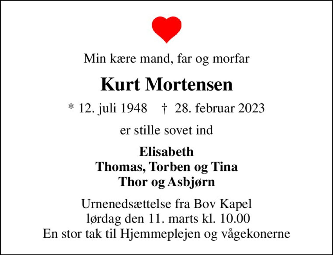 Min kære mand, far og morfar
Kurt Mortensen
* 12. juli 1948    ✝ 28. februar 2023
er stille sovet ind
Elisabeth Thomas, Torben og Tina Thor og Asbjørn
Urnenedsættelse fra Bov Kapel  lørdag den 11. marts kl. 10.00 En stor tak til Hjemmeplejen og vågekonerne
