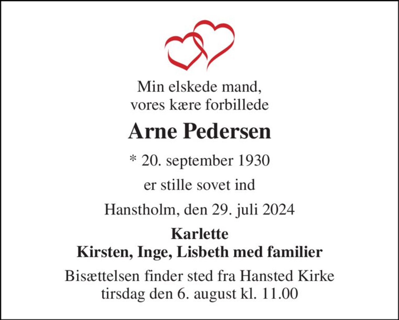 Min elskede mand, vores kære forbillede 
Arne Pedersen 
*​ 20. september 1930 
er stille sovet ind 
Hanstholm, den 29. juli 2024 
Karlette Kirsten, Inge, Lisbeth med familier 
Bisættelsen​ finder sted fra Hansted Kirke​ tirsdag den 6. august​ kl. 11.00