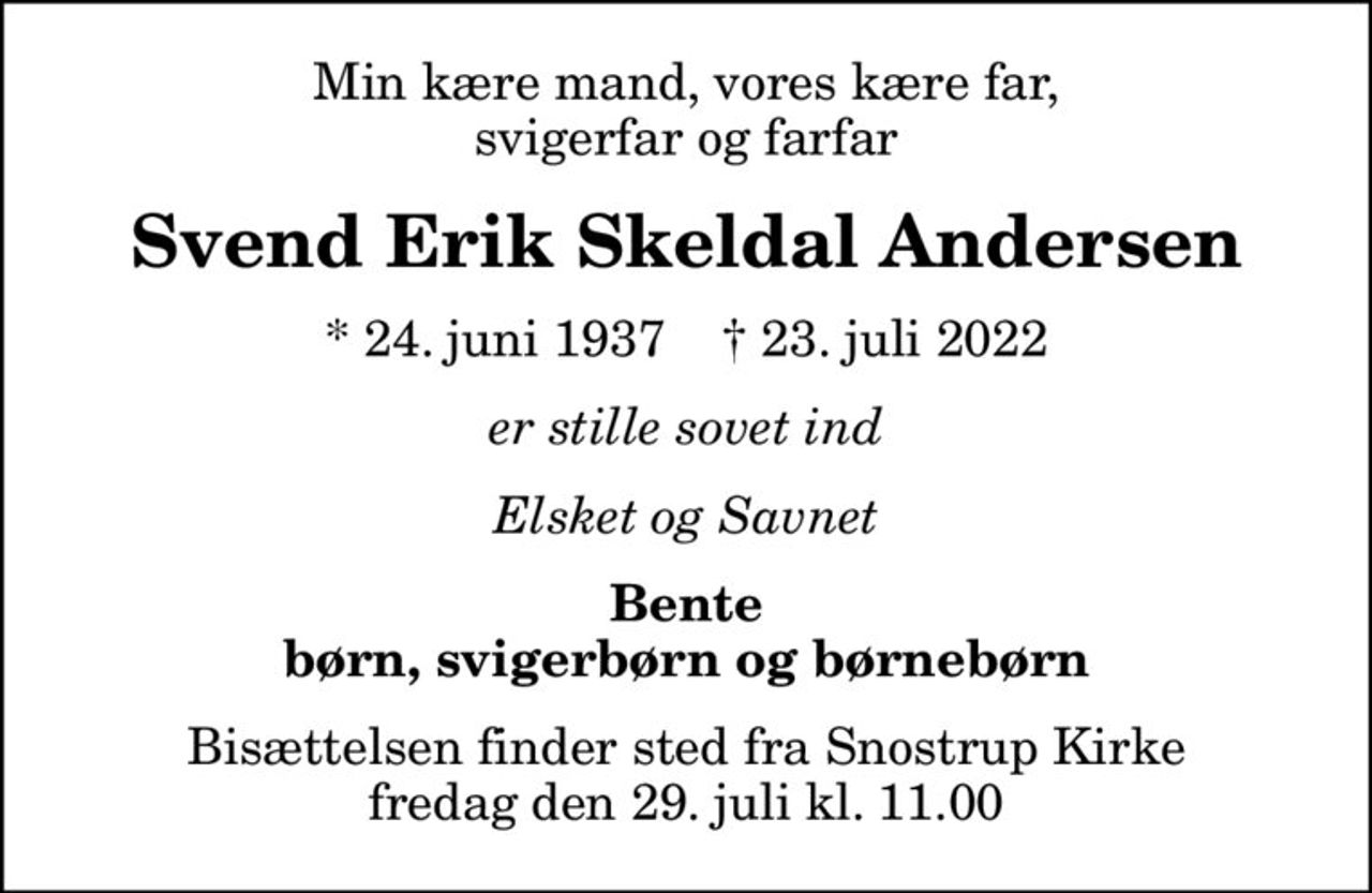 Min kære mand, vores kære far, svigerfar og farfar
Svend Erik Skeldal Andersen
* 24. juni 1937    ✝ 23. juli 2022
er stille sovet ind
Elsket og Savnet
Bente børn, svigerbørn og børnebørn
Bisættelsen finder sted fra Snostrup Kirke  fredag den 29. juli kl. 11.00