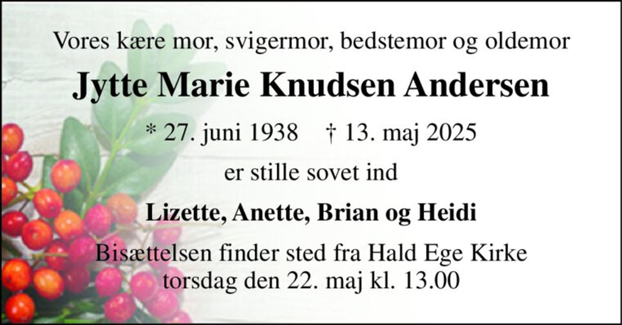 Vores kære mor, svigermor, bedstemor og oldemor 
Jytte Marie Knudsen Andersen 
* 27. juni 1938    † 13. maj 2025 
er stille sovet ind 
Lizette, Anette, Brian og Heidi 
Bisættelsen finder sted fra Hald Ege Kirke torsdag den 22. maj kl. 13.00