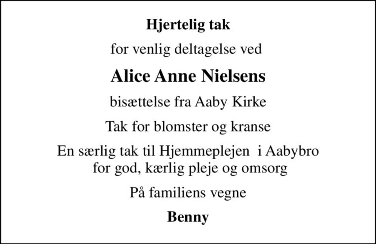 Hjertelig tak
for venlig deltagelse ved 
Alice Anne Nielsens
bisættelse fra Aaby Kirke
Tak for blomster og kranse
En særlig tak til Hjemmeplejen  i Aabybro  for god, kærlig pleje og omsorg
På familiens vegne
Benny