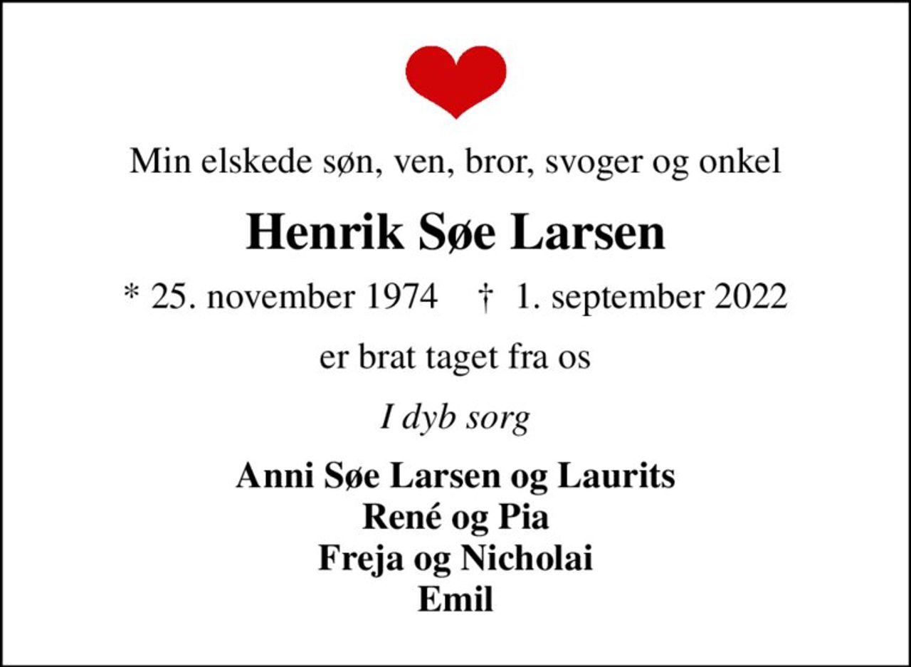 Min elskede søn, ven, bror, svoger og onkel
Henrik Søe Larsen
* 25. november 1974    ✝ 1. september 2022
er brat taget fra os
I dyb sorg
Anni Søe Larsen og Laurits René og Pia Freja og Nicholai Emil