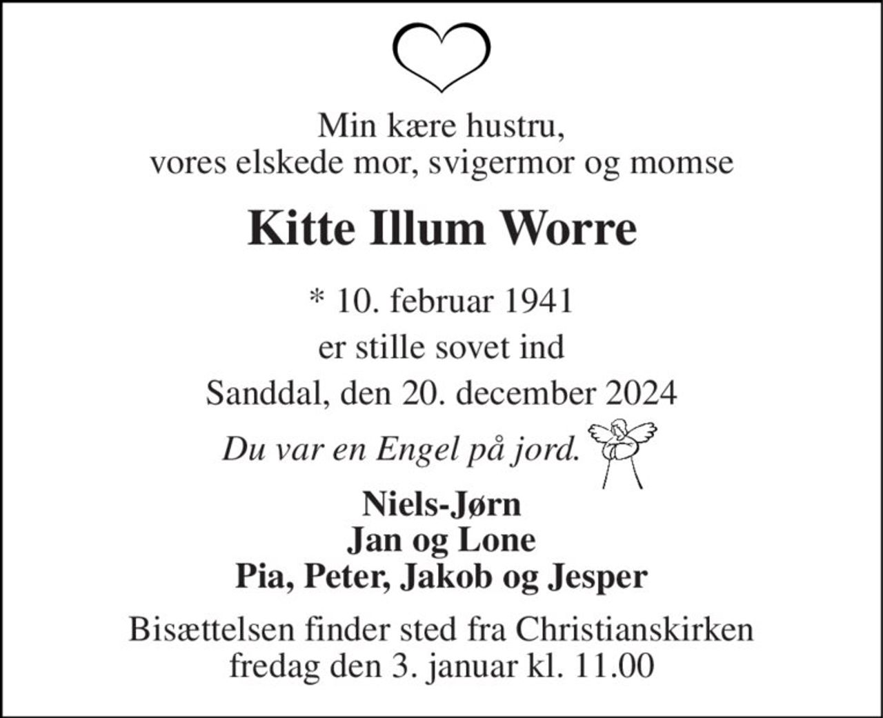 Min kære hustru, vores elskede mor, svigermor og momse 
Kitte Illum Worre 
* 10. februar 1941 
er stille sovet ind 
Sanddal, den 20. december 2024 
Du var en Engel på jord. 
Niels-Jørn Jan og Lone Pia, Peter, Jakob og Jesper 
Bisættelsen finder sted fra Christianskirken fredag den 3. januar kl. 11.00