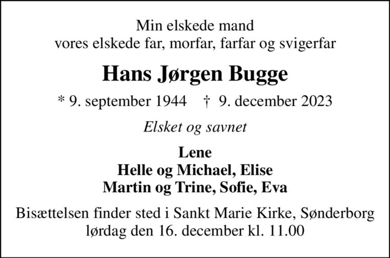 Min elskede mand vores elskede far, morfar, farfar og svigerfar
Hans Jørgen Bugge
* 9. september 1944    ✝ 9. december 2023
Elsket og savnet
Lene Helle og Michael, Elise Martin og Trine, Sofie, Eva
Bisættelsen finder sted i Sankt Marie Kirke, Sønderborg  lørdag den 16. december kl. 11.00