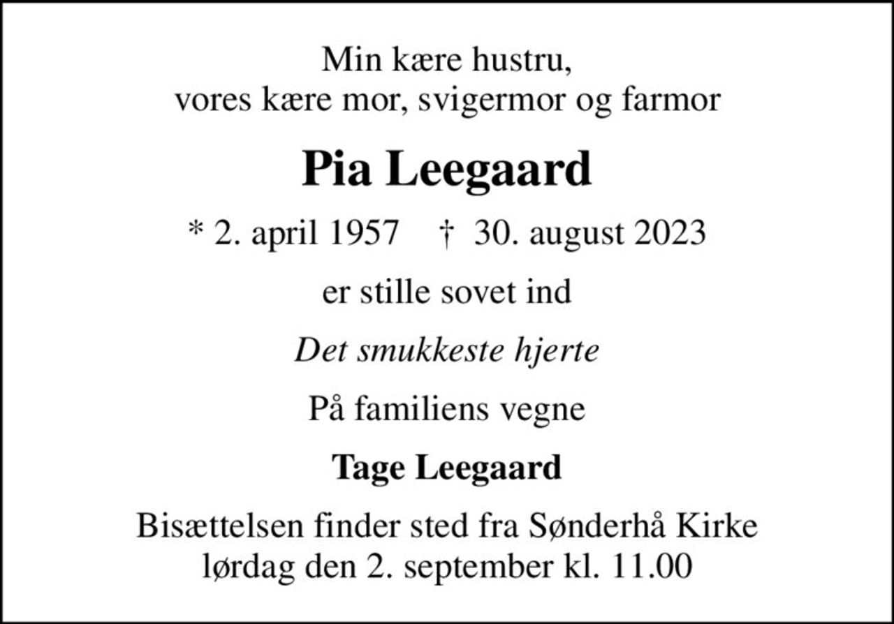 Min kære hustru, vores kære mor, svigermor og farmor
Pia Leegaard
* 2. april 1957    ✝ 30. august 2023
er stille sovet ind
Det smukkeste hjerte
På familiens vegne
Tage Leegaard
Bisættelsen finder sted fra Sønderhå Kirke  lørdag den 2. september kl. 11.00
