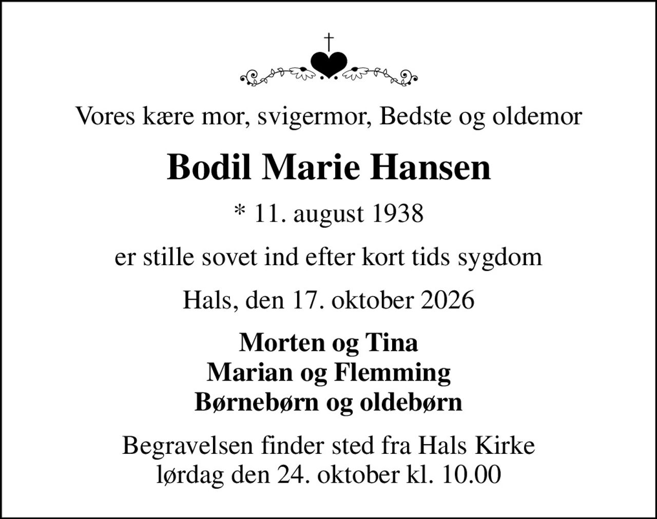 Vores kære mor, svigermor, Bedste og oldemor
Bodil Marie Hansen
* 11. august 1938
er stille sovet ind efter kort tids sygdom
Hals, den 17. oktober 2026
Morten og Tina Marian og Flemming Børnebørn og oldebørn
Begravelsen finder sted fra Hals Kirke  lørdag den 24. oktober kl. 10.00