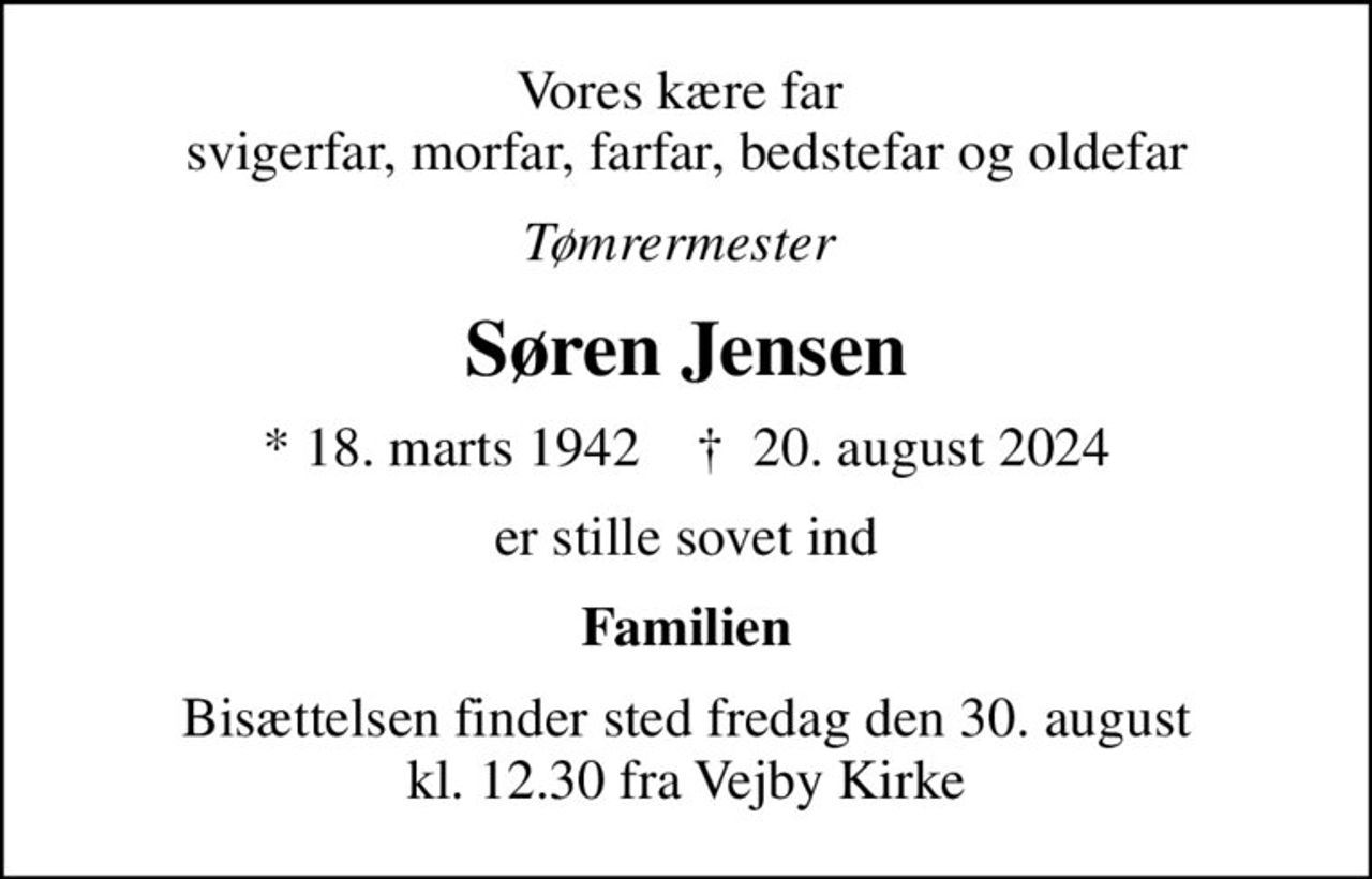 Vores kære far  svigerfar, morfar, farfar, bedstefar og oldefar
Tømrermester 
Søren Jensen
* 18. marts 1942    ✝ 20. august 2024
er stille sovet ind
Familien
Bisættelsen finder sted fredag den 30. august kl. 12.30 fra Vejby Kirke