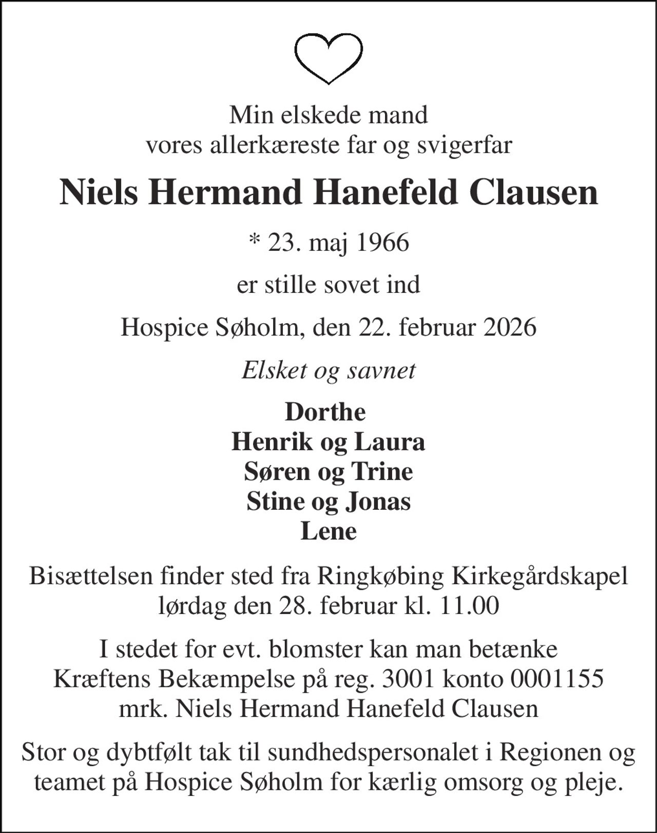 Min elskede mand vores allerkæreste far og svigerfar 
Niels Hermand Hanefeld Clausen 
* 23. maj 1966 
er stille sovet ind 
Hospice Søholm, den 22. februar 2026 
Elsket og savnet 
Dorthe  Henrik og Laura Søren og Trine Stine og Jonas Lene 
Bisættelsen finder sted fra Ringkøbing Kirkegårdskapel lørdag den 28. februar kl. 11.00 
I stedet for evt. blomster kan man betænke Kræftens Bekæmpelse på reg. 3001 konto 0001155 mrk. Niels Hermand Hanefeld Clausen 
Stor og dybtfølt tak til sundhedspersonalet i Regionen og teamet på Hospice Søholm for kærlig omsorg og pleje.