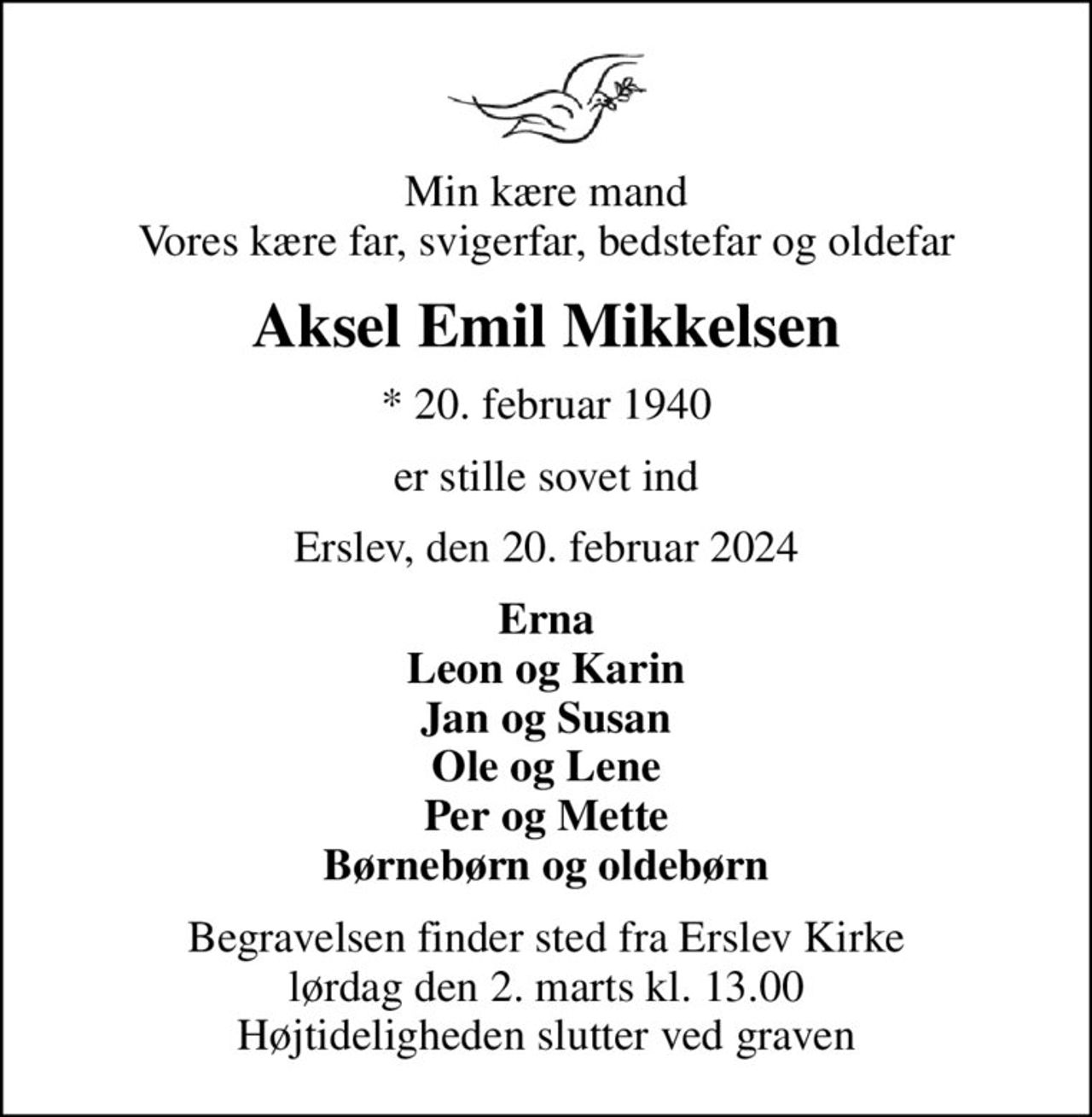 Min kære mand Vores kære far, svigerfar, bedstefar og oldefar
Aksel Emil Mikkelsen
* 20. februar 1940
er stille sovet ind
Erslev, den 20. februar 2024
Erna Leon og Karin Jan og Susan Ole og Lene Per og Mette Børnebørn og oldebørn
Begravelsen finder sted fra Erslev Kirke  lørdag den 2. marts kl. 13.00  Højtideligheden slutter ved graven