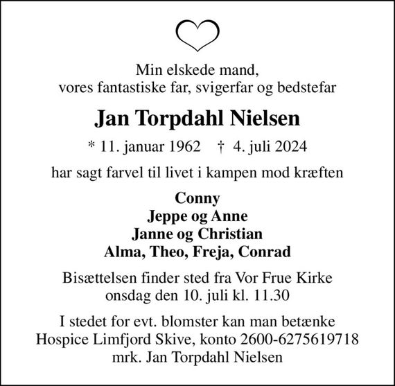 Min elskede mand, vores fantastiske far, svigerfar og bedstefar
Jan Torpdahl Nielsen
* 11. januar 1962    &#x271d; 4. juli 2024
har sagt farvel til livet i kampen mod kræften
Conny Jeppe og Anne Janne og Christian Alma, Theo, Freja, Conrad
Bisættelsen finder sted fra Vor Frue Kirke  onsdag den 10. juli kl. 11.30 
I stedet for evt. blomster kan man betænke
					Hospice Limfjord Skive konto2600-6275619718mrk. Jan Torpdahl
					Nielsen