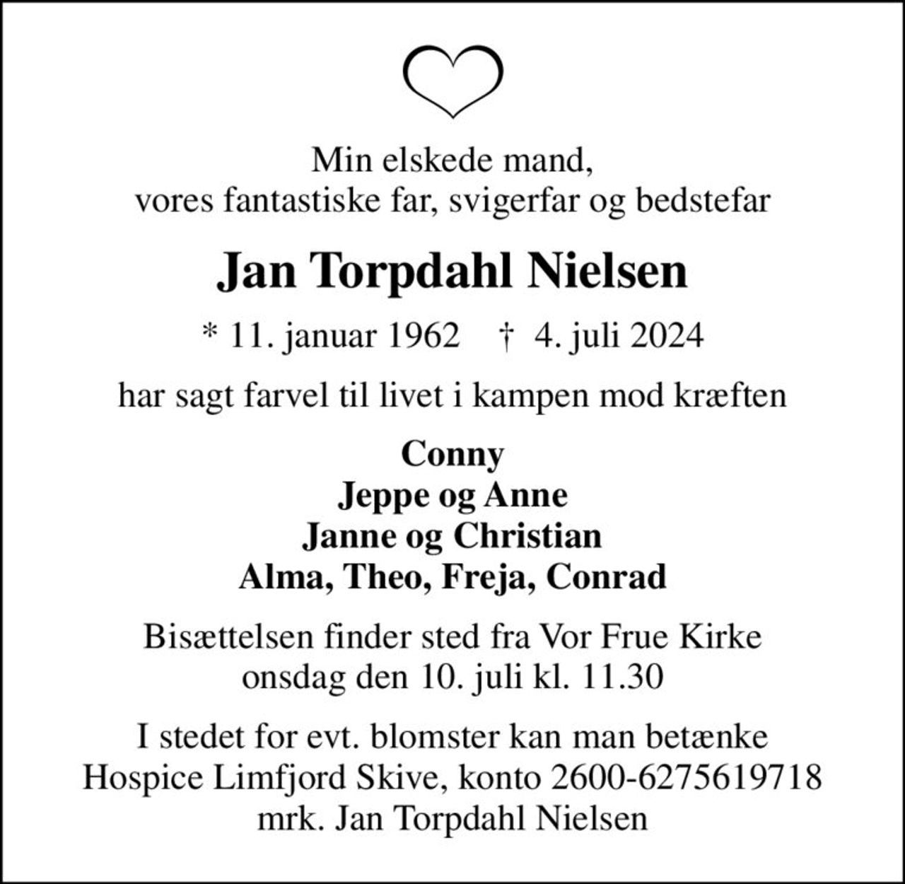 Min elskede mand, vores fantastiske far, svigerfar og bedstefar
Jan Torpdahl Nielsen
* 11. januar 1962    ✝ 4. juli 2024
har sagt farvel til livet i kampen mod kræften
Conny Jeppe og Anne Janne og Christian Alma, Theo, Freja, Conrad
Bisættelsen finder sted fra Vor Frue Kirke  onsdag den 10. juli kl. 11.30 
I stedet for evt. blomster kan man betænke
					Hospice Limfjord Skive konto2600-6275619718mrk. Jan Torpdahl
					Nielsen