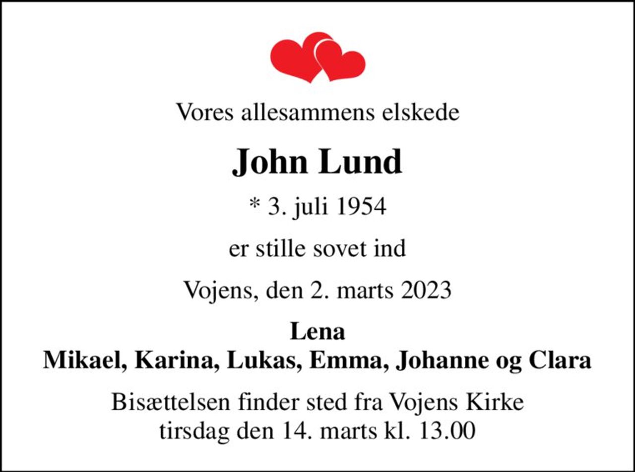 Vores allesammens elskede
John Lund
* 3. juli 1954
er stille sovet ind
Vojens, den 2. marts 2023
Lena Mikael, Karina, Lukas, Emma, Johanne og Clara
Bisættelsen finder sted fra Vojens Kirke  tirsdag den 14. marts kl. 13.00