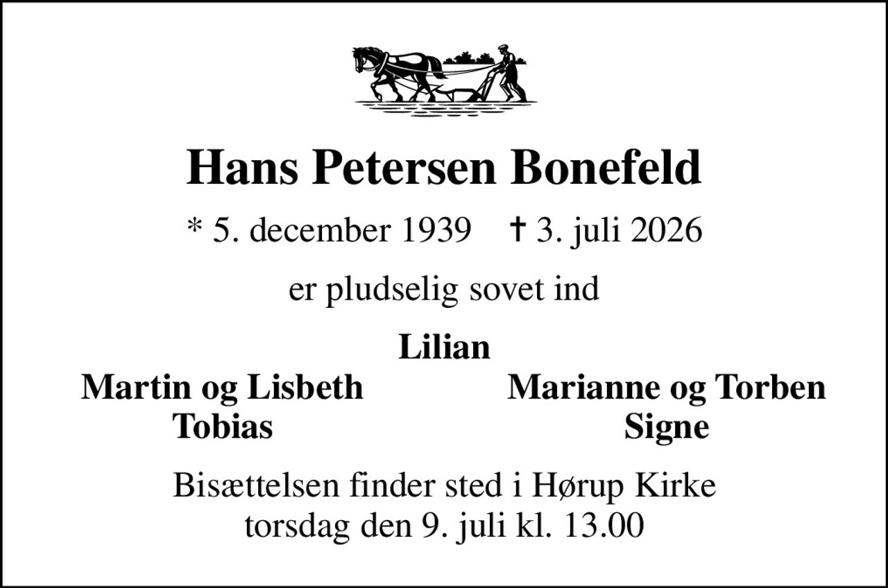 Hans Petersen Bonefeld
* 5. december 1939    ✝ 3. juli 2026
er pludselig sovet ind
Lilian
Martin og Lisbeth
Marianne og Torben
Tobias
Signe
Bisættelsen finder sted i Hørup Kirke  torsdag den 9. juli kl. 13.00