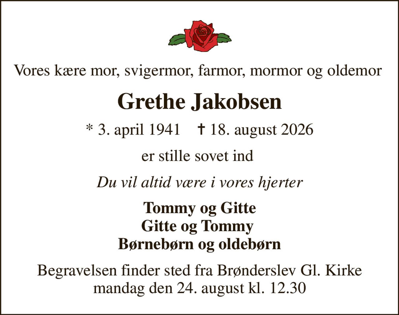 Vores kære mor, svigermor, farmor, mormor og oldemor 
Grethe Jakobsen
* 3. april 1941    ✝ 18. august 2026
er stille sovet ind 
Du vil altid være i vores hjerter
Tommy og Gitte Gitte og Tommy  Børnebørn og oldebørn
Begravelsen finder sted fra Brønderslev Gl. Kirke  mandag den 24. august kl. 12.30