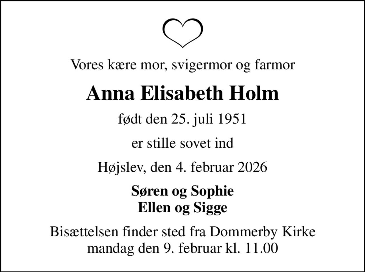Vores kære mor, svigermor og farmor
Anna Elisabeth Holm
født den 25. juli 1951
er stille sovet ind
Højslev, den 4. februar 2026
Søren og Sophie Ellen og Sigge
Bisættelsen finder sted fra Dommerby Kirke  mandag den 9. februar kl. 11.00