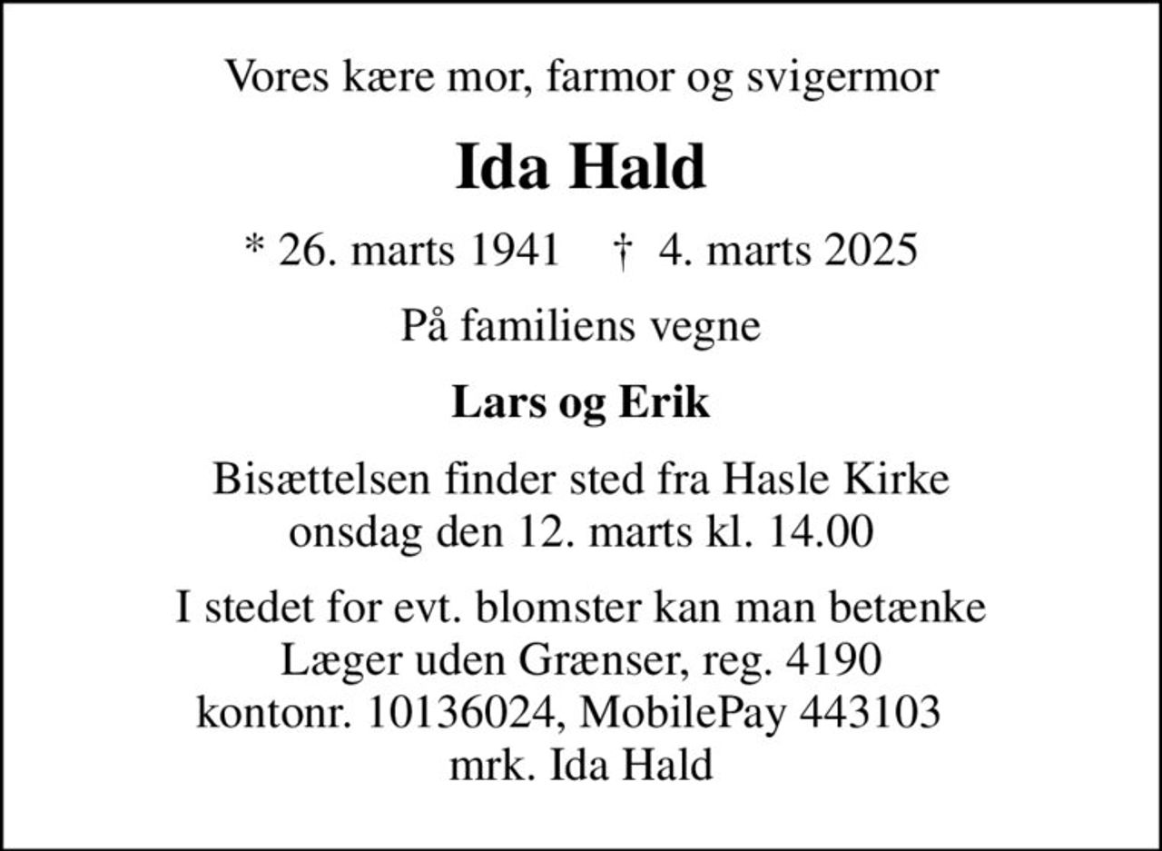 Vores kære mor, farmor og svigermor
Ida Hald
* 26. marts 1941    ✝ 4. marts 2025
På familiens vegne
Lars og Erik
Bisættelsen finder sted fra Hasle Kirke  onsdag den 12. marts kl. 14.00 
I stedet for evt. blomster kan man betænke
					Læger uden Grænser reg.4190kontonr.10136024mrk. Ida
					Hald