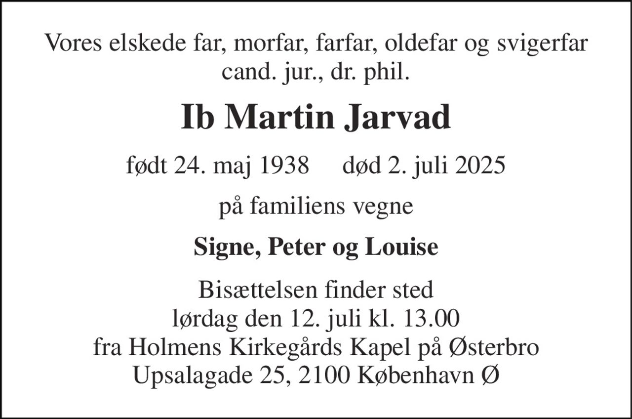 Vores elskede far, morfar, farfar, oldefar og svigerfar cand. jur., dr. phil. 
Ib Martin Jarvad 
født​ 24. maj 1938​     død​ 2. juli 2025 
på familiens vegne 
Signe, Peter og Louise 
Bisættelsen finder sted lørdag den 12. juli kl. 13.00 fra Holmens Kirkegårds Kapel på Østerbro Upsalagade 25, 2100 København Ø
