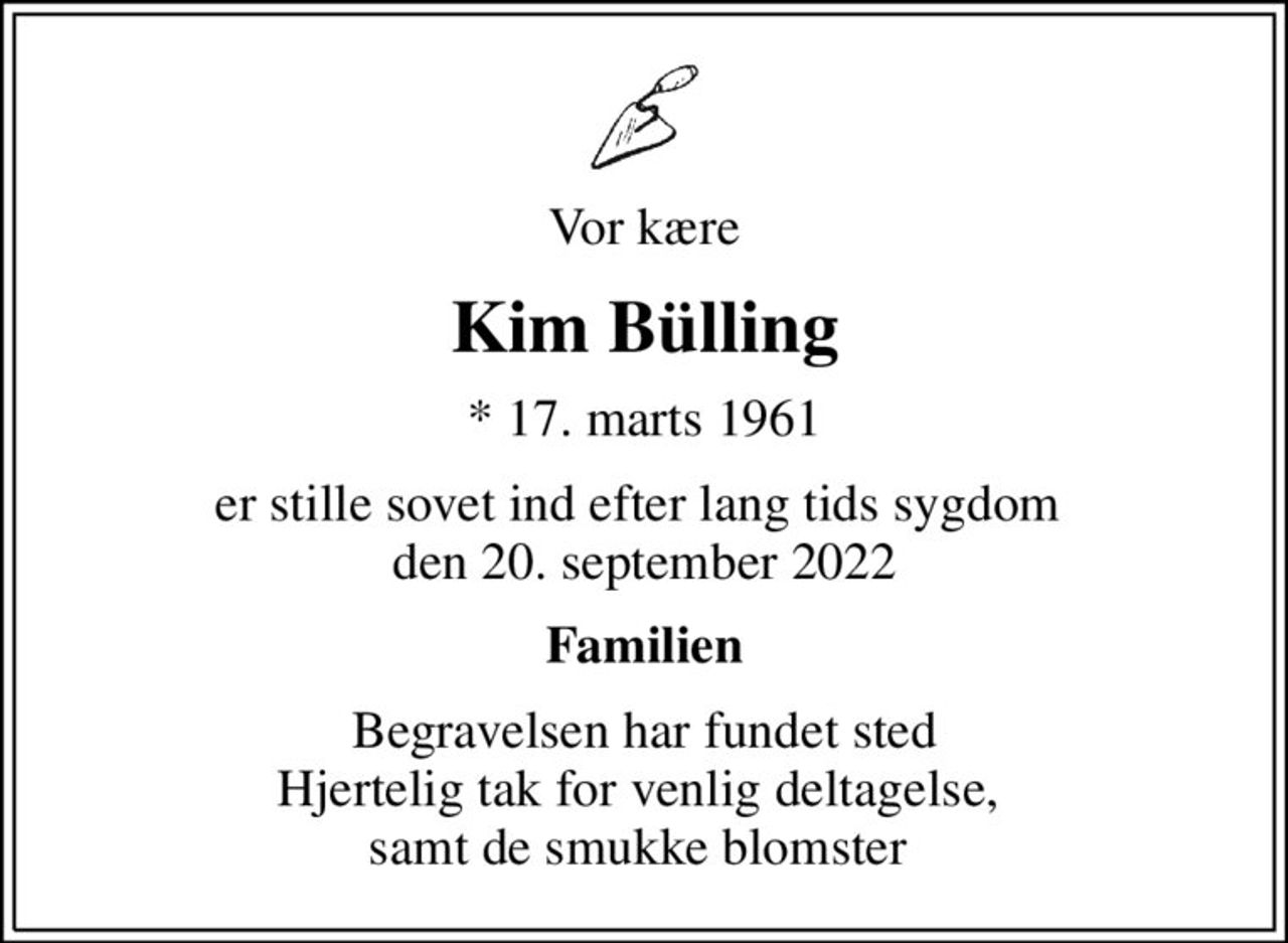 Vor kære
Kim Bülling
* 17. marts 1961
er stille sovet ind efter lang tids sygdom  den 20. september 2022
Familien
Begravelsen har fundet sted Hjertelig tak for venlig deltagelse,  samt de smukke blomster