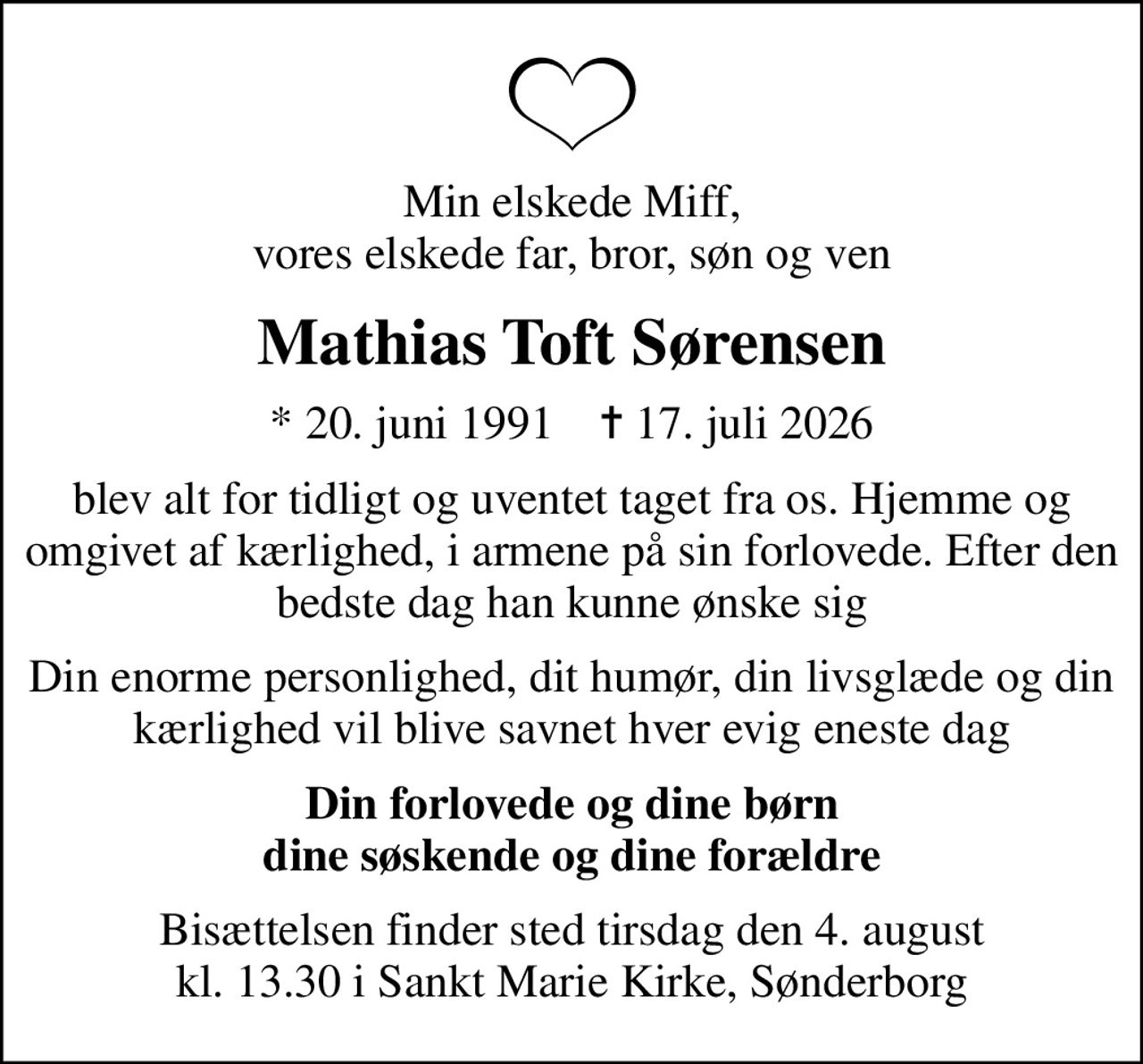 Min elskede Miff, vores elskede far, bror, søn og ven
Mathias Toft Sørensen
* 20. juni 1991    ✝ 17. juli 2026
blev alt for tidligt og uventet taget fra os. Hjemme og omgivet af kærlighed, i armene på sin forlovede. Efter den bedste dag han kunne ønske sig
Din enorme personlighed, dit humør, din livsglæde og din kærlighed vil blive savnet hver evig eneste dag
Din forlovede og dine børn dine søskende og dine forældre
Bisættelsen finder sted tirsdag den 4. august kl. 13.30 i Sankt Marie Kirke, Sønderborg