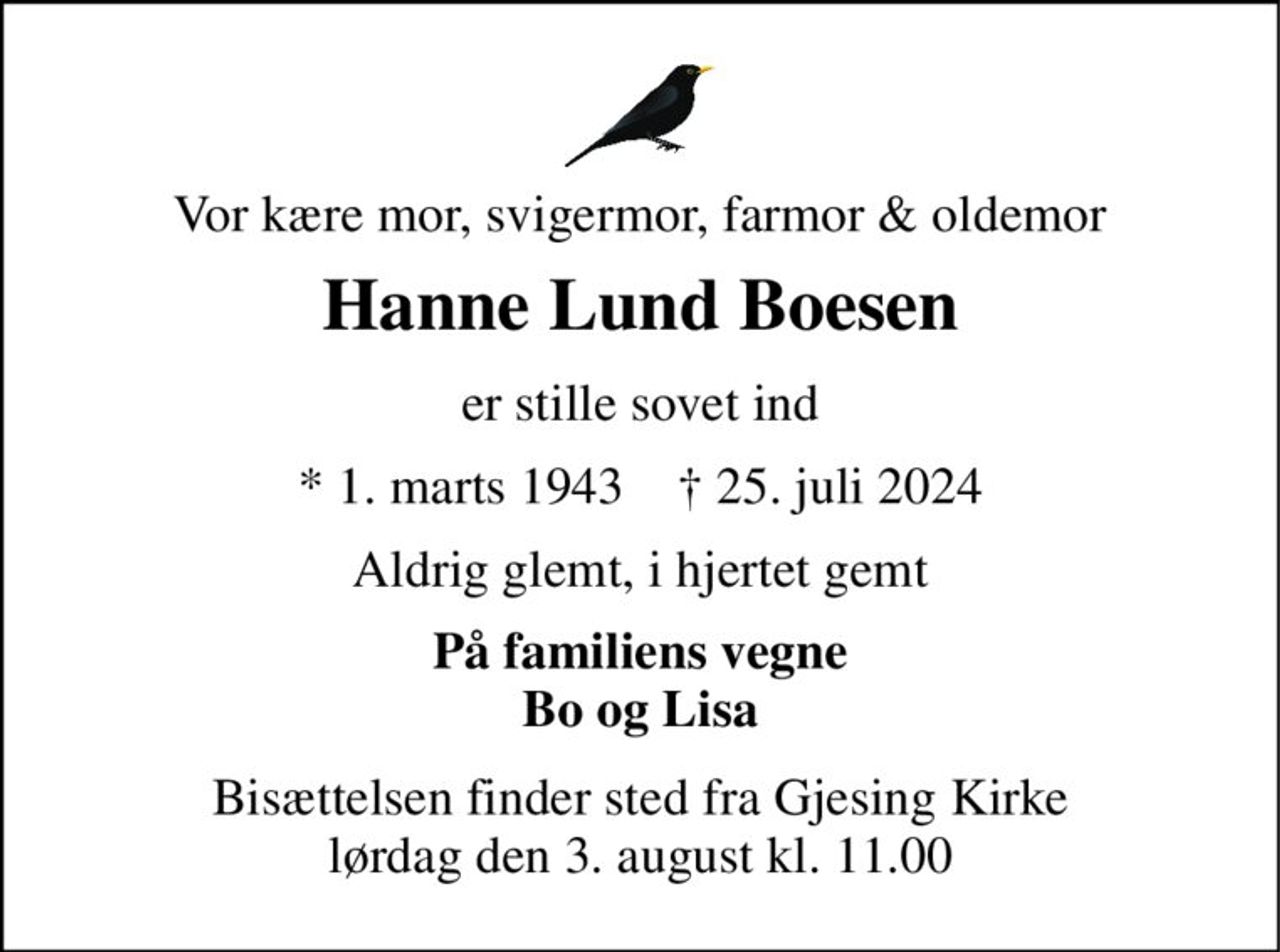 Vor kære mor, svigermor, farmor & oldemor 
Hanne Lund Boesen 
er stille sovet ind 
* 1. marts 1943    † 25. juli 2024 
Aldrig glemt, i hjertet gemt 
På familiens vegne Bo og Lisa 
Bisættelsen finder sted fra Gjesing Kirke lørdag den 3. august kl. 11.00