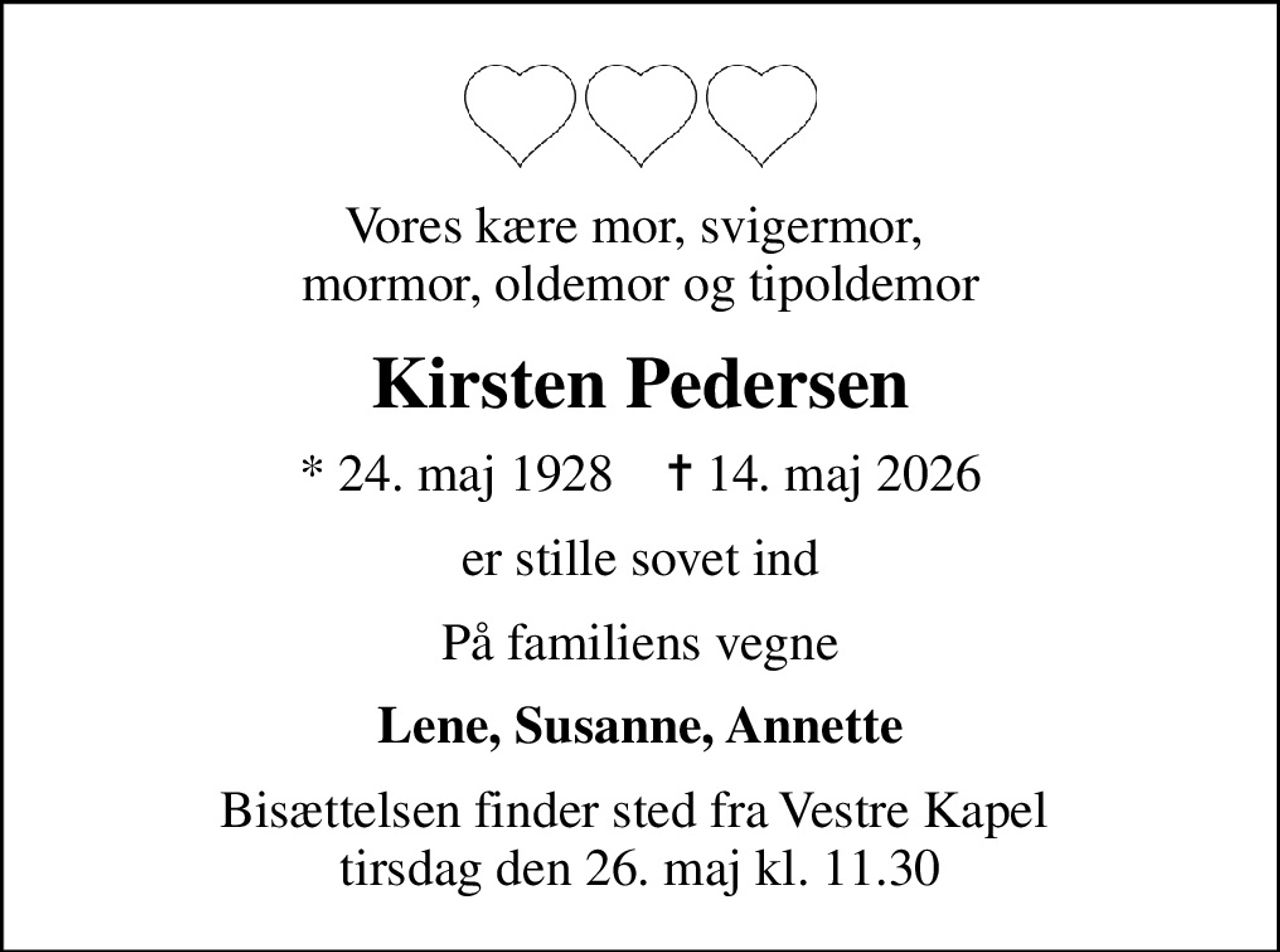 Vores kære mor, svigermor,  mormor, oldemor og tipoldemor
Kirsten Pedersen
* 24. maj 1928    ✝ 14. maj 2026
er stille sovet ind
På familiens vegne
Lene, Susanne, Annette
Bisættelsen finder sted fra Vestre Kapel  tirsdag den 26. maj kl. 11.30
