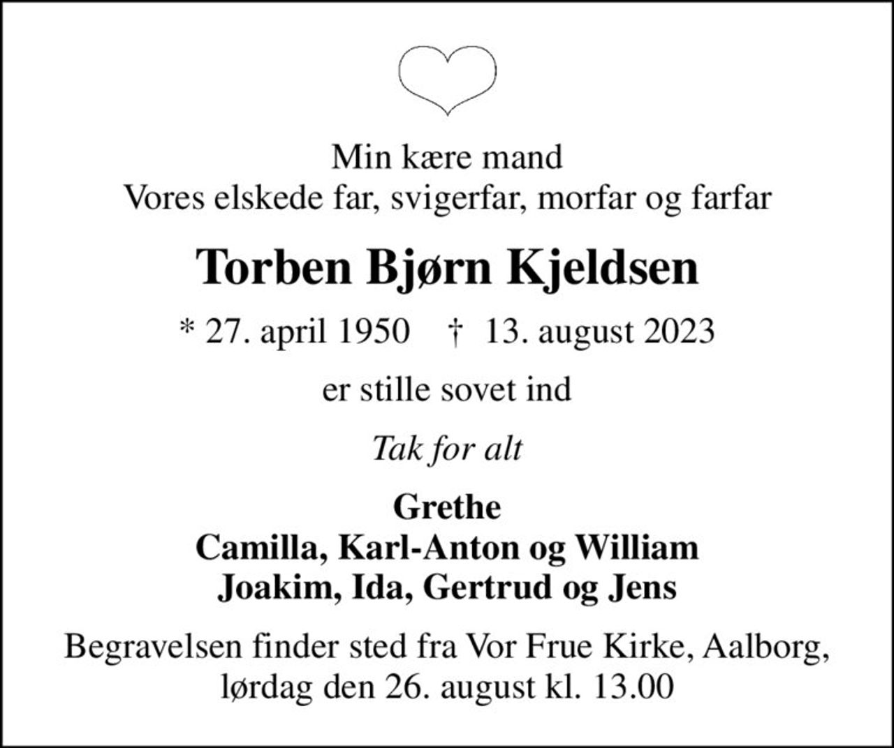 Min kære mand Vores elskede far, svigerfar, morfar og farfar
Torben Bjørn Kjeldsen
* 27. april 1950    ✝ 13. august 2023
er stille sovet ind
Tak for alt
Grethe Camilla, Karl-Anton og William Joakim, Ida, Gertrud og Jens
Begravelsen finder sted fra Vor Frue Kirke, Aalborg, lørdag den 26. august kl. 13.00