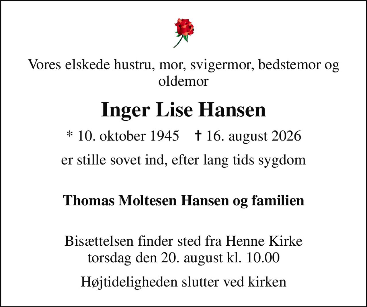 Vores elskede hustru, mor, svigermor, bedstemor og oldemor
Inger Lise Hansen
* 10. oktober 1945    ✝ 16. august 2026
er stille sovet ind, efter lang tids sygdom 
Thomas Moltesen Hansen og familien 
Bisættelsen finder sted fra Henne Kirke  torsdag den 20. august kl. 10.00 
Højtideligheden slutter ved kirken