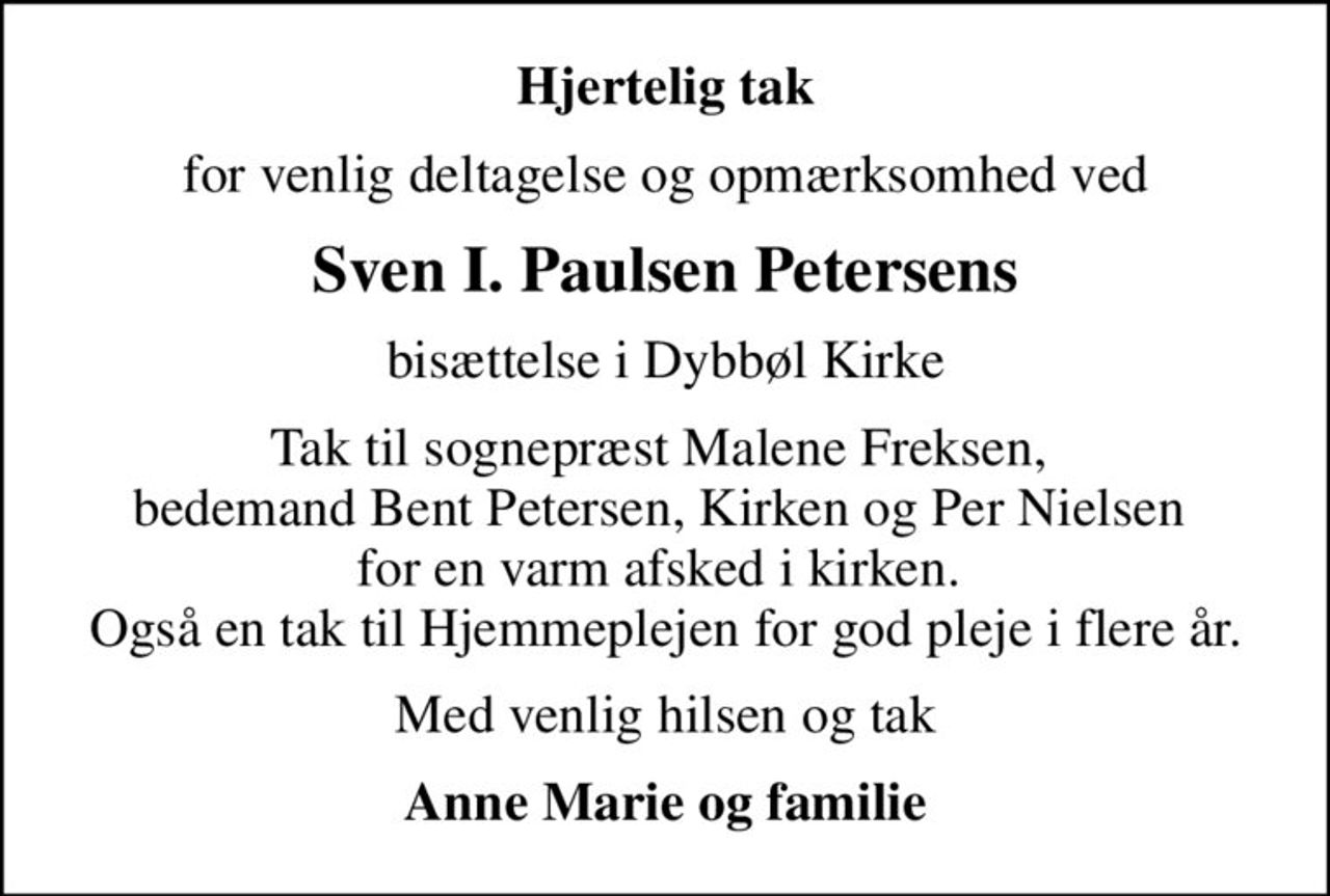 Hjertelig tak
for venlig deltagelse og opmærksomhed ved
Sven I. Paulsen Petersens
bisættelse i Dybbøl Kirke
Tak til sognepræst Malene Freksen,  bedemand Bent Petersen, Kirken og Per Nielsen  for en varm afsked i kirken.  Også en tak til Hjemmeplejen for god pleje i flere år.
Med venlig hilsen og tak
Anne Marie og familie