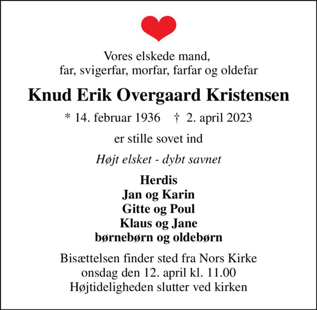 Vores elskede mand,  far, svigerfar, morfar, farfar og oldefar
Knud Erik Overgaard Kristensen
* 14. februar 1936    ✝ 2. april 2023
er stille sovet ind
Højt elsket - dybt savnet
Herdis Jan og Karin Gitte og Poul Klaus og Jane børnebørn og oldebørn
Bisættelsen finder sted fra Nors Kirke  onsdag den 12. april kl. 11.00  Højtideligheden slutter ved kirken
