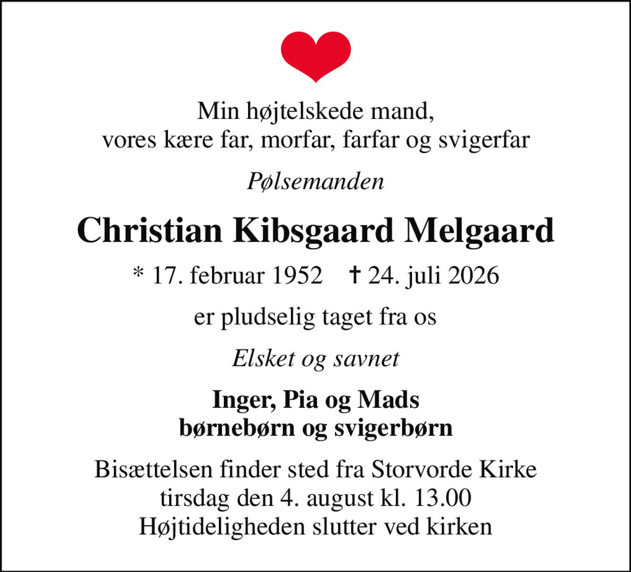 Min højtelskede mand, vores kære far, morfar, farfar og svigerfar
Pølsemanden
Christian Kibsgaard Melgaard
* 17. februar 1952    ✝ 24. juli 2026
er pludselig taget fra os
Elsket og savnet
Inger, Pia og Mads børnebørn og svigerbørn
Bisættelsen finder sted fra Storvorde Kirke  tirsdag den 4. august kl. 13.00  Højtideligheden slutter ved kirken