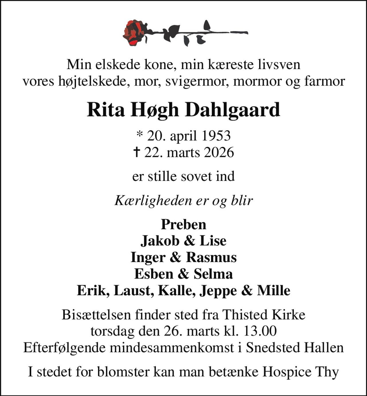 Min elskede kone, min kæreste livsven vores højtelskede, mor, svigermor, mormor og farmor
Rita Høgh Dahlgaard
* 20. april 1953
						✝ 22. marts 2026
er stille sovet ind
Kærligheden er og blir
Preben Jakob & Lise Inger & Rasmus Esben & Selma Erik, Laust, Kalle, Jeppe & Mille
Bisættelsen finder sted fra Thisted Kirke  torsdag den 26. marts kl. 13.00  Efterfølgende mindesammenkomst i Snedsted Hallen
I stedet for blomster kan man betænke Hospice Thy
